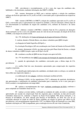 XIX - providenciar o recompletamento, se for o caso, das vagas dos candidatos não-
habilitados e dos desistentes, mediante informações das OMCT e OMSE;
XX - remeter, diretamente ao DGP, com a máxima urgência, a relação dos candidatos
militares do Exército aprovados no CA, na IS, no EAF, e convocados para se apresentarem nas respectivas
OMCT;
XXI - remeter à DETMil e às OMCT a relação dos candidatos aprovados no CA, na IS, no
EAF, e convocados para se apresentarem nas respectivas unidades, a fim de realizarem a última etapa do
CA (discriminando as localidades de origem dos candidatos civis, militares do Exército e de outras
forças); e
XXII - elaborar e remeter à DETMil o relatório final do CA e propostas de alterações
destas instruções (se for o caso), do calendário anual, do valor da taxa de inscrição, da relação de Gu Exm
e OMSE, e da relação de assuntos do EI.
Art. 178. Atribuições do Centro de Instrução da Aviação do Exército (CIAvEx):
I - realizar, durante o Período Básico, nos alunos voluntários para QMS Aviação:
a) a Inspeção de Saúde Específica (IS Epcf); e
b) a Avaliação Psicológica (AP) em coordenação com Centro de Estudos de Pessoal (CEP);
II - remeter, diretamente à EsSA, nas datas previstas pelo Plano Geral de Ensino, a relação
de alunos voluntários à QMS Aviação e aptos na IS Epcf e da AP.
III - coordenar a escolha de QMS da área Aviação com apoio da EsSA.
Art. 179. Incumbências das OMCT com encargos de formação de sargentos de carreira:
I - quando da apresentação dos candidatos convocados para a última etapa do CA,
providenciar:
a) a análise final dos seus documentos apresentados para comprovação dos requisitos
exigidos à matrícula;
b) a identificação datiloscópica dos candidatos, envidando todos os esforços, no sentido de
bem colher suas impressões digitais; e
c) a elaboração de uma redação, conforme orientação recebida da EsSA.
II - informar à EsSA, via fax urgentíssimo (“UU”), adiamento de matrícula, desistências,
não apresentações e inabilitações de candidatos relacionados para a matrícula, se for o caso, para que a
EsSA coordene o recompletamento em tempo hábil;
III - realizar o recompletamento das vagas, mediante coordenação da EsSA, conforme o
prazo estipulado no Calendário Anual do CA;
IV - realizar a revisão médica, verificando as condições de saúde, em todos os candidatos
apresentados por ocasião da comprovação final dos requisitos para a matrícula, na data prevista pelo
Calendário Anual do CA, conforme o disposto na Seção II do Capítulo VIII, destas instruções, e na
Portaria nº 014-DECEx, de 2010, alterada pela Portaria nº 025-DECEx, de 2010. Em caso de ser
constatada alteração no estado de saúde de algum candidato em relação ao parecer que obteve na IS,
providenciar o seu encaminhamento urgentíssimo (“UU”) ao Médico Perito da Guarnição ou a uma JISE,
mediante solicitação ao C Mil A enquadrante, para a realização de nova IS com vistas à matrícula;
Separata ao Boletim do Exército nº 20, de 16 de maio de 2014. - 41
 