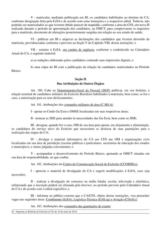 V - matricular, mediante publicação em BI, os candidatos habilitados ao término do CA,
conforme designação feita pela EsSA e de acordo com estas instruções e o respectivo edital. Todavia, não
poderão ser matriculados os que tiverem obtido parecer de inaptidão, conforme a área do CFS, em nova IS
realizada durante o período de apresentação dos candidatos, na OMCT, para comprovarem os requisitos
para a matrícula, decorrente de alterações posteriormente surgidas em relação ao seu estado de saúde;
VI - publicar em BI e arquivar as declarações dos candidatos que tiverem desistido da
matrícula, providenciadas conforme o previsto na Seção V do Capítulo VIII, destas instruções; e
VII - remeter à EsSA, em caráter de urgência, conforme o estabelecido no Calendário
Anual do CA, o seguinte material:
a) as redações elaboradas pelos candidatos contendo suas impressões digitais; e
b) uma cópia do BI com a publicação da relação de candidatos matriculados no Período
Básico.
Seção II
Das Atribuições de Outros Órgãos
Art. 180. Cabe ao Departamento-Geral do Pessoal (DGP) publicar, em seu boletim, a
relação nominal de candidatos militares do Exército Brasileiro habilitados à matrícula, bem como, se for o
caso, a autorização para os seus deslocamentos.
Art. 181. Atribuições dos comandos militares de área (C Mil A)
I - apoiar os Cmdo Gu Exm e OMSE localizadas em suas respectivas áreas;
II - nomear as JISE para atender às necessidades das Gu Exm, bem como as JISR;
III - designar, quando for o caso, OM de sua área para apoiar, em alojamento e alimentação,
os candidatos do serviço ativo do Exército que necessitem se deslocar de suas guarnições para a
realização das etapas do CA;
IV - divulgar o material informativo do CA aos CFS nas OM e organizações civis
localizadas em sua área de jurisdição (escolas públicas e particulares, secretarias de educação dos estados
e municípios), e outras julgadas convenientes; e
V - acompanhar o desenvolvimento do Período Básico, apoiando as OMCT situadas em
sua área de responsabilidade, no que couber.
Art. 182. Atribuições do Centro de Comunicação Social do Exército (CCOMSEx):
I - apreciar o material de divulgação do CA e sugerir modificações à EsSA, caso seja
necessário;
II - realizar a divulgação do concurso na mídia falada, escrita, televisada e eletrônica,
enfatizando que a inscrição poderá ser efetuada pela Internet, no período previsto pelo Calendário Anual
do CA e de acordo com o edital específico; e
III - informar ao público externo que o CA/CFS, objeto destas instruções, visa preencher
vagas nas seguintes áreas: Combatente (EsSA), Logística-Técnica (EsSLog) e Aviação (CIAvEx).
Art. 183. Atribuições dos comandos das guarnições de exame:
42 - Separata ao Boletim do Exército nº 20, de 16 de maio de 2014.
 