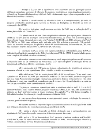 I - divulgar o CA nas OM e organizações civis localizadas em sua guarnição (escolas
públicas e particulares, secretarias de educação dos estados e municípios), e outras julgadas convenientes,
utilizando-se do material informativo recebido da EsSA e informando os procedimentos para obtenção do
Manual do Candidato e inscrição;
II - realizar o credenciamento de militares da ativa e o acompanhamento, por meio de
pesquisa semelhante à realizada para o pessoal do Sistema de Inteligência do Exército, de todos os
componentes da(s) CAF;
III - seguir as instruções complementares recebidas da EsSA para a realização do EI e
valoração de títulos, da IS e do EAF;
IV - nomear uma CAF, bem como designar seus auxiliares, para aplicação do EI em cada
OMSE de sua área (ou em instalações sob responsabilidade destas), de acordo com as Normas para as
Comissões de Exame Intelectual, aprovadas pela Portaria nº 045-DECEx, de 2010, alteradas pela Port nº
095-DECEx, de 2011; esses militares serão indicados pelas OM sediadas na guarnição. Tal comissão
deverá ser a mesma encarregada de aplicar as provas dos demais concursos de admissão aos CFS, caso
haja candidatos inscritos nesses outros (CFS/Músico e CFS/Saúde);
V - informar à EsSA, de acordo com o prazo estabelecido no Calendário Anual do CA, os
dados de identificação do presidente e dos 2 (dois) membros das CAF das OMSE de sua jurisdição (posto,
nome completo, identidade e telefone de contato);
VI - realizar, caso necessário, em caráter excepcional, no prazo de pelo menos 45 (quarenta
e cinco) dias antes do EI, substituição de pessoal na(s) CAF; após este prazo, a solicitação deverá ser
encaminhada ao Chefe do DECEx e informada a EsSA;
VII - recomendar à(s) CAF para que tomem conhecimento dos relatórios de concursos
anteriores, a fim de se evitar repetições de falhas e dúvidas ocorridas nesses eventos;
VIII - solicitar aos C Mil A a nomeação das JISE e JISR, necessárias ao CA, de acordo com
o previsto nas IG 30-11 e IR 30-33, para a realização da IS nas Gu Exm ou OMSE, em locais designados
para essa etapa. Nessa mesma solicitação, enfatizar que, conforme o disposto nestas instruções e no edital
de abertura, o prazo para o pedido de inspeção em grau de recurso é de 5 (cinco) dias úteis, a contar da
data em que o candidato tomar conhecimento do resultado;
IX - planejar, coordenar e supervisionar todas as atividades relativas ao EI, à IS e ao EAF,
definindo horários, locais e outros detalhes, e ligando-se com a(s) OMSE, CAF, JISE, JISR e comissão de
aplicação do EAF, conforme normas e prazos constantes dos capítulos VI e VII, destas instruções, o
Calendário Anual do CA e instruções complementares recebidas da EsSA;
X - executar medidas rigorosas de segurança quanto à guarda e sigilo dos documentos do
concurso, particularmente as provas;
XI - realizar a coleta da impressão digital dos candidatos quando da realização do EI, da IS
e do EAF, por intermédio das comissões nomeadas, e remetê-las à EsSA;
XII - apoiar o oficial observador da EsSA, designado para o acompanhamento das
atividades da CAF, com alimentação, transporte e alojamento, quando for o caso;
XIII - aplicar o EI, por intermédio da CAF, nas datas e horários previstos no Calendário
Anual do CA, com fiel observância das instruções emanadas da EsSA, informar qualquer alteração e
restituir a documentação prevista diretamente àquela Escola;
Separata ao Boletim do Exército nº 20, de 16 de maio de 2014. - 43
 