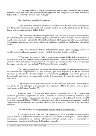 XIV - receber, da EsSA, a relação dos candidatos aprovados no EI e classificados dentro do
número de vagas, bem como a relação dos candidatos previstos para a majoração, com vistas à realização
da IS e do EAF, conforme o previsto nestas instruções;
XV - divulgar os resultados do concurso;
XVI - orientar os candidatos aprovados e classificados no EI, bem como os incluídos na
lista de reservas (majoração), de acordo com a relação recebida da EsSA, cientificando-os dos locais,
datas e horários para a realização da IS e do EAF;
XVII - determinar às OM encarregadas da IS e do EAF que, por ocasião da apresentação
dos candidatos para essas etapas, realizem rigoroso confronto dos dados cadastrais com as condições
exigidas para a inscrição e a matrícula, informando diretamente à EsSA quaisquer alterações encontradas,
principalmente aquelas que envolvam o endereço do candidato, visando à sua localização o mais rápido
possível;
XVIII - para a realização do EAF, particularmente quanto à prova de corrida, deverão ser
tomadas todas as medidas de segurança cabíveis visando à integridade física do candidato;
XIX - remeter diretamente à EsSA as atas com os resultados da IS e do EAF (e também, se
for o caso, de ISGR e de EAFGR), dentro do prazo estabelecido no Calendário Anual do CA (informando
também os faltosos), bem como as declarações dos candidatos que tiverem desistido do CA, em quaisquer
das etapas, conforme o previsto na Seção V do Capítulo IX, destas Instruções;
XX - não reter os originais dos laudos contendo os resultados dos exames complementares
dos candidatos que comparecerem à IS, haja vista que, após essas inspeções e o EAF, os candidatos
aprovados e classificados deverão conduzi-los pessoalmente às OMCT, para serem juntados à
documentação que deverá ser apresentada visando à comprovação dos requisitos exigidos para a
matrícula; e
XXI - orientar os candidatos selecionados e convocados para realizarem a última etapa do
CA quanto ao seu embarque e apresentação nas respectivas OMCT, de acordo com os prazos
estabelecidos no Calendário Anual do CA.
Parágrafo único. O Cmdo Gu Exm receberá, diretamente da EsSA, a relação dos
candidatos que deverão se apresentar nas OMCT, incluindo os classificados dentro do número de vagas
estabelecidas pelo EME e os da majoração necessários - aprovados no EI, na IS (ou IS Espcf) e no EAF
(e, se for o caso, em ISGR ou EAFGR) - os quais deverão conduzir seus documentos pessoais, visando à
comprovação do atendimento aos requisitos exigidos para a matrícula, conforme o previsto nestas
instruções.
Art. 184. Atribuições das organizações militares sedes de exame (OMSE):
I - divulgar o CA, à EsSA, nas OM e organizações civis localizadas em sua guarnição
(escolas públicas e particulares, secretarias de educação dos estados e municípios), e outras julgadas
convenientes, utilizando-se do material informativo recebido daquela Escola e informando os
procedimentos para obtenção do Manual do Candidato e inscrição;
44 - Separata ao Boletim do Exército nº 20, de 16 de maio de 2014.
 