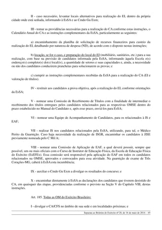 II - caso necessário, levantar locais alternativos para realização do EI, dentro da própria
cidade onde está sediada, informando à EsSA e ao Cmdo Gu Exm;
III - tomar as providências necessárias para a realização do CA conforme estas instruções, o
Calendário Anual do CA e as instruções complementares da EsSA, particularmente as seguintes:
a) encaminhamento da planilha de solicitação de recursos financeiros para custeio da
realização do EI, detalhando por natureza de despesa (ND), de acordo com o disposto nestas instruções;
b) locação, se for o caso, e preparação do local do EI (mobiliário, sanitários, etc.) para a sua
realização, com base na previsão de candidatos informada pela EsSA, informando àquela Escola o(s)
endereço(s) completo(s) do(s) local(is), a quantidade de setores e suas capacidades e, ainda, a necessidade
ou não dos candidatos conduzirem pranchetas para solucionarem as provas; e
c) cumprir as instruções complementares recebidas da EsSA para a realização do CA (EI e
valoração de títulos).
IV - restituir aos candidatos a prova objetiva, após a realização do EI, conforme orientações
da EsSA;
V - nomear uma Comissão de Recebimento de Títulos com a finalidade de intermediar o
recebimento dos títulos entregues pelos candidatos relacionados para as respectivas OMSE dentro do
prazo estabelecido no Manual do Candidato e, após esse prazo, enviá-los para EsSA;
VI - nomear uma Equipe de Acompanhamento de Candidatos, para os relacionados à IS e
EAF;
VII - realizar IS nos candidatos relacionados pela EsSA, utilizando, para tal, o Médico
Perito da Guarnição. Caso haja necessidade da realização de ISGR, encaminhar os candidatos à JISE
previamente nomeada pelo C Mil A;
VIII - nomear uma Comissão de Aplicação de EAF, a qual deverá possuir, sempre que
possível, um ou mais oficiais com o Curso de Instrutor de Educação Física, da Escola de Educação Física
do Exército (EsEFEx). Essa comissão será responsável pela aplicação do EAF em todos os candidatos
relacionados na OMSE, aprovados e convocados para essa atividade. Na guarnição de exame de Três
Corações-MG, caberá à EsSA esta incumbência;
IX - auxiliar o Cmdo Gu Exm a divulgar os resultados do concurso; e
X - encaminhar diretamente à EsSA as declarações dos candidatos que tiverem desistido do
CA, em quaisquer das etapas, providenciadas conforme o previsto na Seção V do Capítulo VIII, destas
instruções.
Art. 185. Todas as OM do Exército Brasileiro:
I - divulgar o CA/CFS no âmbito de sua sede e em localidades próximas; e
Separata ao Boletim do Exército nº 20, de 16 de maio de 2014. - 45
 