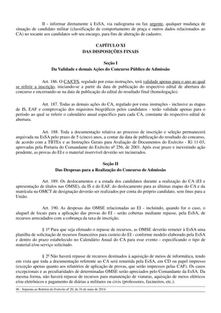 II - informar diretamente à EsSA, via radiograma ou fax urgente, qualquer mudança de
situação de candidato militar (classificação de comportamento de praça e outros dados relacionados ao
CA) no tocante aos candidatos sob seu encargo, para fins de alteração de cadastro.
CAPÍTULO XI
DAS DISPOSIÇÕES FINAIS
Seção I
Da Validade e demais Ações do Concurso Público de Admissão
Art. 186. O CA/CFS, regulado por estas instruções, terá validade apenas para o ano ao qual
se referir a inscrição, iniciando-se a partir da data de publicação do respectivo edital de abertura do
concurso e encerrando-se na data de publicação do edital do resultado final (homologação).
Art. 187. Todas as demais ações do CA, regulado por estas instruções - inclusive as etapas
de IS, EAF e comprovação dos requisitos biográficos pelos candidatos - terão validade apenas para o
período ao qual se referir o calendário anual específico para cada CA, constante do respectivo edital de
abertura.
Art. 188. Toda a documentação relativa ao processo de inscrição e seleção permanecerá
arquivada na EsSA pelo prazo de 5 (cinco) anos, a contar da data de publicação do resultado do concurso,
de acordo com a TBTEx e as Instruções Gerais para Avaliação de Documentos do Exército - IG 11-03,
aprovadas pela Portaria do Comandante do Exército nº 256, de 2001. Após esse prazo e inexistindo ação
pendente, as provas do EI e o material inservível deverão ser incinerados.
Seção II
Das Despesas para a Realização do Concurso de Admissão
Art. 189. Os deslocamentos e a estada dos candidatos durante a realização do CA (EI e
apresentação de títulos nas OMSE), da IS e do EAF, do deslocamento para as últimas etapas do CA e da
matrícula na OMCT de designação deverão ser realizados por conta do próprio candidato, sem ônus para a
União.
Art. 190. As despesas das OMSE relacionadas ao EI - incluindo, quando for o caso, o
aluguel de locais para a aplicação das provas do EI - serão cobertas mediante repasse, pela EsSA, de
recursos arrecadados com a cobrança da taxa de inscrição.
§ 1º Para que seja efetuado o repasse de recursos, as OMSE deverão remeter à EsSA uma
planilha de solicitação de recursos financeiros para custeio do EI - conforme modelo elaborado pela EsSA
e dentro do prazo estabelecido no Calendário Anual do CA para esse evento - especificando o tipo de
material e/ou serviço solicitado.
§ 2º Não haverá repasse de recursos destinados à aquisição de meios de informática, tendo
em vista que toda a documentação referente ao CA será remetida pela EsSA, em CD ou papel impresso
(exceção apenas quanto aos relatórios de aplicação de provas, que serão impressos pelas CAF). Os casos
excepcionais e as peculiaridades de determinadas OMSE serão apreciados pelo Comandante da EsSA. Da
mesma forma, não haverá repasse de recursos para manutenção de viaturas, aquisição de meios elétricos
e/ou eletrônicos e pagamento de diárias a militares ou civis (professores, faxineiros, etc.).
46 - Separata ao Boletim do Exército nº 20, de 16 de maio de 2014.
 