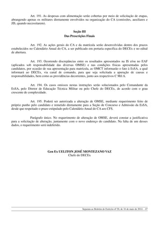 Art. 191. As despesas com alimentação serão cobertas por meio de solicitação de etapas,
abrangendo apenas os militares diretamente envolvidos na organização do CA (comissões, auxiliares e
JIS, quando necessitarem).
Seção III
Das Prescrições Finais
Art. 192. As ações gerais do CA e da matrícula serão desenvolvidas dentro dos prazos
estabelecidos no Calendário Anual do CA, a ser publicado em portaria específica do DECEx e no edital
de abertura.
Art. 193. Ocorrendo discrepâncias entre os resultados apresentados na IS e/ou no EAF
(aplicados sob responsabilidade das diversas OMSE) e nas condições físicas apresentadas pelos
candidatos, por ocasião de sua apresentação para matrícula, as OMCT informarão o fato à EsSA, a qual
informará ao DECEx, via canal de comando, para que seja solicitada a apuração de causas e
responsabilidades, bem como as providências decorrentes, junto aos respectivos C Mil A.
Art. 194. Os casos omissos nestas instruções serão solucionados pelo Comandante da
EsSA, pelo Diretor de Educação Técnica Militar ou pelo Chefe do DECEx, de acordo com o grau
crescente de complexidade.
Art. 195. Poderá ser autorizada a alteração de OMSE, mediante requerimento feito de
próprio punho pelo candidato e remetido diretamente para a Seção de Concurso e Admissão da EsSA,
desde que respeitado o prazo estipulado pelo Calendário Anual do CA aos CFS.
Parágrafo único. No requerimento de alteração de OMSE, deverá constar a justificativa
para a solicitação de alteração, juntamente com o novo endereço do candidato. Na falta de um desses
dados, o requerimento será indeferido.
Gen Ex UELITON JOSÉ MONTEZANO VAZ
Chefe do DECEx
Separata ao Boletim do Exército nº 20, de 16 de maio de 2014. - 47
 