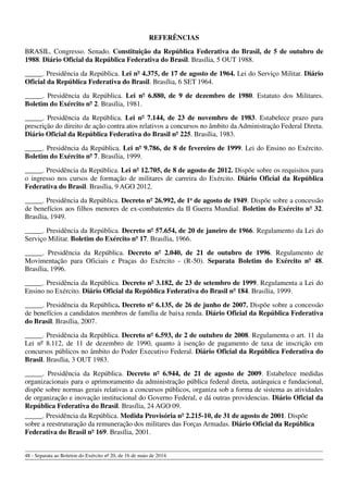 REFERÊNCIAS
BRASIL. Congresso. Senado. Constituição da República Federativa do Brasil, de 5 de outubro de
1988. Diário Oficial da República Federativa do Brasil. Brasília, 5 OUT 1988.
_____. Presidência da República. Lei nº 4.375, de 17 de agosto de 1964. Lei do Serviço Militar. Diário
Oficial da República Federativa do Brasil. Brasília, 6 SET 1964.
_____. Presidência da República. Lei nº 6.880, de 9 de dezembro de 1980. Estatuto dos Militares.
Boletim do Exército nº 2. Brasília, 1981.
_____. Presidência da República. Lei nº 7.144, de 23 de novembro de 1983. Estabelece prazo para
prescrição do direito de ação contra atos relativos a concursos no âmbito da Administração Federal Direta.
Diário Oficial da República Federativa do Brasil nº 225. Brasília, 1983.
_____. Presidência da República. Lei nº 9.786, de 8 de fevereiro de 1999. Lei do Ensino no Exército.
Boletim do Exército nº 7. Brasília, 1999.
_____. Presidência da República. Lei nº 12.705, de 8 de agosto de 2012. Dispõe sobre os requisitos para
o ingresso nos cursos de formação de militares de carreira do Exército. Diário Oficial da República
Federativa do Brasil. Brasília, 9 AGO 2012.
_____. Presidência da República. Decreto nº 26.992, de 1o
de agosto de 1949. Dispõe sobre a concessão
de benefícios aos filhos menores de ex-combatentes da II Guerra Mundial. Boletim do Exército nº 32.
Brasília, 1949.
_____. Presidência da República. Decreto nº 57.654, de 20 de janeiro de 1966. Regulamento da Lei do
Serviço Militar. Boletim do Exército nº 17. Brasília, 1966.
_____. Presidência da República. Decreto nº 2.040, de 21 de outubro de 1996. Regulamento de
Movimentação para Oficiais e Praças do Exército - (R-50). Separata Boletim do Exército nº 48.
Brasília, 1996.
_____. Presidência da República. Decreto nº 3.182, de 23 de setembro de 1999. Regulamenta a Lei do
Ensino no Exército. Diário Oficial da República Federativa do Brasil nº 184. Brasília, 1999.
_____. Presidência da República. Decreto nº 6.135, de 26 de junho de 2007. Dispõe sobre a concessão
de benefícios a candidatos membros de família de baixa renda. Diário Oficial da República Federativa
do Brasil. Brasília, 2007.
_____. Presidência da República. Decreto nº 6.593, de 2 de outubro de 2008. Regulamenta o art. 11 da
Lei nº 8.112, de 11 de dezembro de 1990, quanto à isenção de pagamento de taxa de inscrição em
concursos públicos no âmbito do Poder Executivo Federal. Diário Oficial da República Federativa do
Brasil. Brasília, 3 OUT 1983.
_____. Presidência da República. Decreto nº 6.944, de 21 de agosto de 2009. Estabelece medidas
organizacionais para o aprimoramento da administração pública federal direta, autárquica e fundacional,
dispõe sobre normas gerais relativas a concursos públicos, organiza sob a forma de sistema as atividades
de organização e inovação institucional do Governo Federal, e dá outras providencias. Diário Oficial da
República Federativa do Brasil. Brasília, 24 AGO 09.
_____. Presidência da República. Medida Provisória nº 2.215-10, de 31 de agosto de 2001. Dispõe
sobre a reestruturação da remuneração dos militares das Forças Armadas. Diário Oficial da República
Federativa do Brasil nº 169. Brasília, 2001.
48 - Separata ao Boletim do Exército nº 20, de 16 de maio de 2014.
 