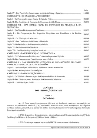 Art.
Seção IV - Das Prescrições Gerais para a Inspeção de Saúde e Recursos.................................... 114/121
CAPÍTULO VII - DO EXAME DE APTIDÃO FÍSICA
Seção I - Da Convocação para o Exame de Aptidão Física.......................................................... 122/123
Seção II - Das Condições de Execução do Exame de Aptidão Física........................................... 124/131
CAPÍTULO VIII - DAS ETAPAS FINAIS DO CONCURSO DE ADMISSÃO E DA
MATRÍCULA
Seção I - Das Vagas Destinadas aos Candidatos........................................................................... 132/133
Seção II - Da Comprovação dos Requisitos Biográficos dos Candidatos e da Revisão
Médica...........................................................................................................................................
134/142
Seção III - Da Efetivação da Matrícula......................................................................................... 143/144
Seção IV - Dos Candidatos Inabilitados à Matrícula.................................................................... 145/147
Seção V - Da Desistência do Concurso de Admissão................................................................... 148/149
Seção VI - Do Adiamento da Matrícula........................................................................................ 150/153
Seção VII - Das Movimentações após a Matrícula....................................................................... 154/163
CAPÍTULO IX - DA IDENTIFICAÇÃO DATILOSCÓPICA
Seção I - Do Embasamento Jurídico e da Coleta das Impressões Digitais.................................. 164/167
Seção II - Dos Documentos e Procedimentos para a Coleta........................................................ 168/172
CAPÍTULO X - DAS ATRIBUIÇÕES ATINENTES ÀS ORGANIZAÇÕES MILITARES
ENVOLVIDAS NO CONCURSO DE ADMISSÃO
Seção I - Das Atribuições Peculiares do Sistema de Ensino do Exército..................................... 173/179
Seção II - Das Atribuições de Outros Órgãos............................................................................... 180/185
CAPÍTULO XI - DAS DISPOSIÇÕES FINAIS
Seção I - Da Validade e Demais Ações do Concurso Público de Admissão................................. 186/188
Seção II - Das Despesas para a Realização do Concurso de Admissão....................................... 189/191
Seção III - Das Prescrições Finais................................................................................................ 192/195
CAPÍTULO I
DAS DISPOSIÇÕES INICIAIS
Seção I
Da Finalidade
Art. 1º Estas instruções reguladoras (IR) têm por finalidade estabelecer as condições de
execução do concurso de admissão (CA), destinado à matrícula nos Cursos de Formação de Sargentos
(CFS) do Exército, em 2015, a se realizar em âmbito nacional, bem como servir de base para a elaboração
dos respectivos editais.
§ 1º Os dispositivos destas instruções não se aplicam aos CA para matrículas nos CFS das
Qualificações Militares de Sargentos (QMS) de Saúde e Músico.
§ 2º O CA abrange o exame intelectual (EI/CFS) e outras etapas eliminatórias.
Separata ao Boletim do Exército nº 20, de 16 de maio de 2014. - 5
 