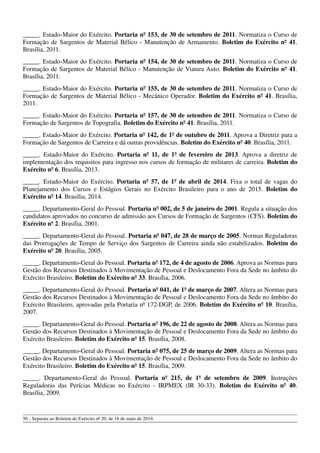 _____. Estado-Maior do Exército. Portaria nº 153, de 30 de setembro de 2011. Normatiza o Curso de
Formação de Sargentos de Material Bélico - Manutenção de Armamento. Boletim do Exército nº 41.
Brasília, 2011.
_____. Estado-Maior do Exército. Portaria nº 154, de 30 de setembro de 2011. Normatiza o Curso de
Formação de Sargentos de Material Bélico - Manutenção de Viatura Auto. Boletim do Exército nº 41.
Brasília, 2011.
_____. Estado-Maior do Exército. Portaria nº 155, de 30 de setembro de 2011. Normatiza o Curso de
Formação de Sargentos de Material Bélico - Mecânico Operador. Boletim do Exército nº 41. Brasília,
2011.
_____. Estado-Maior do Exército. Portaria nº 157, de 30 de setembro de 2011. Normatiza o Curso de
Formação de Sargentos de Topografia. Boletim do Exército nº 41. Brasília, 2011.
_____. Estado-Maior do Exército. Portaria nº 142, de 1º de outubro de 2011. Aprova a Diretriz para a
Formação de Sargentos de Carreira e dá outras providências. Boletim do Exército nº 40. Brasília, 2011.
_____. Estado-Maior do Exército. Portaria nº 11, de 1º de fevereiro de 2013. Aprova a diretriz de
implementação dos requisitos para ingresso nos cursos de formação de militares de carreira. Boletim do
Exército nº 6. Brasília, 2013.
_____. Estado-Maior do Exército. Portaria nº 57, de 1º de abril de 2014. Fixa o total de vagas do
Planejamento dos Cursos e Estágios Gerais no Exército Brasileiro para o ano de 2015. Boletim do
Exército nº 14. Brasília, 2014.
_____. Departamento-Geral do Pessoal. Portaria nº 002, de 5 de janeiro de 2001. Regula a situação dos
candidatos aprovados no concurso de admissão aos Cursos de Formação de Sargentos (CFS). Boletim do
Exército nº 2. Brasília, 2001.
_____. Departamento-Geral do Pessoal. Portaria nº 047, de 28 de março de 2005. Normas Reguladoras
das Prorrogações de Tempo de Serviço dos Sargentos de Carreira ainda não estabilizados. Boletim do
Exército nº 20. Brasília, 2005.
_____. Departamento-Geral do Pessoal. Portaria nº 172, de 4 de agosto de 2006. Aprova as Normas para
Gestão dos Recursos Destinados à Movimentação de Pessoal e Deslocamento Fora da Sede no âmbito do
Exército Brasileiro. Boletim do Exército nº 33. Brasília, 2006.
_____. Departamento-Geral do Pessoal. Portaria nº 041, de 1º de março de 2007. Altera as Normas para
Gestão dos Recursos Destinados à Movimentação de Pessoal e Deslocamento Fora da Sede no âmbito do
Exército Brasileiro, aprovadas pela Portaria nº 172-DGP, de 2006. Boletim do Exército nº 10. Brasília,
2007.
_____. Departamento-Geral do Pessoal. Portaria nº 196, de 22 de agosto de 2008. Altera as Normas para
Gestão dos Recursos Destinados à Movimentação de Pessoal e Deslocamento Fora da Sede no âmbito do
Exército Brasileiro. Boletim do Exército nº 15. Brasília, 2008.
_____. Departamento-Geral do Pessoal. Portaria nº 075, de 25 de março de 2009. Altera as Normas para
Gestão dos Recursos Destinados à Movimentação de Pessoal e Deslocamento Fora da Sede no âmbito do
Exército Brasileiro. Boletim do Exército nº 15. Brasília, 2009.
_____. Departamento-Geral do Pessoal. Portaria nº 215, de 1º de setembro de 2009. Instruções
Reguladoras das Perícias Médicas no Exército - IRPMEX (IR 30-33). Boletim do Exército nº 40.
Brasília, 2009.
50 - Separata ao Boletim do Exército nº 20, de 16 de maio de 2014.
 