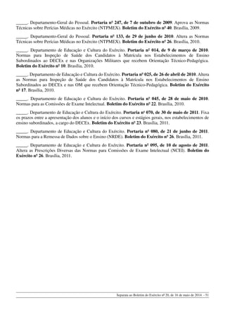 _____. Departamento-Geral do Pessoal. Portaria nº 247, de 7 de outubro de 2009. Aprova as Normas
Técnicas sobre Perícias Médicas no Exército (NTPMEX). Boletim do Exército nº 40. Brasília, 2009.
_____. Departamento-Geral do Pessoal. Portaria nº 133, de 29 de junho de 2010. Altera as Normas
Técnicas sobre Perícias Médicas no Exército (NTPMEX). Boletim do Exército nº 26. Brasília, 2010.
_____. Departamento de Educação e Cultura do Exército. Portaria nº 014, de 9 de março de 2010.
Normas para Inspeção de Saúde dos Candidatos à Matrícula nos Estabelecimentos de Ensino
Subordinados ao DECEx e nas Organizações Militares que recebem Orientação Técnico-Pedagógica.
Boletim do Exército nº 10. Brasília, 2010.
_____. Departamento de Educação e Cultura do Exército. Portaria nº 025, de 26 de abril de 2010. Altera
as Normas para Inspeção de Saúde dos Candidatos à Matrícula nos Estabelecimentos de Ensino
Subordinados ao DECEx e nas OM que recebem Orientação Técnico-Pedagógica. Boletim do Exército
nº 17. Brasília, 2010.
_____. Departamento de Educação e Cultura do Exército. Portaria nº 045, de 28 de maio de 2010.
Normas para as Comissões de Exame Intelectual. Boletim do Exército nº 22. Brasília, 2010.
_____. Departamento de Educação e Cultura do Exército. Portaria no
070, de 30 de maio de 2011. Fixa
os prazos entre a apresentação dos alunos e o início dos cursos e estágios gerais, nos estabelecimentos de
ensino subordinados, a cargo do DECEx. Boletim do Exército nº 23. Brasília, 2011.
_____. Departamento de Educação e Cultura do Exército. Portaria nº 080, de 21 de junho de 2011.
Normas para a Remessa de Dados sobre o Ensino (NRDE). Boletim do Exército nº 26. Brasília, 2011.
_____. Departamento de Educação e Cultura do Exército. Portaria nº 095, de 10 de agosto de 2011.
Altera as Prescrições Diversas das Normas para Comissões de Exame Intelectual (NCEI). Boletim do
Exército nº 26. Brasília, 2011.
Separata ao Boletim do Exército nº 20, de 16 de maio de 2014. - 51
 
