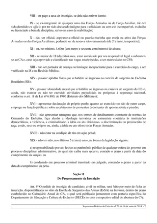 VIII - ter pago a taxa de inscrição, se dela não estiver isento;
IX - se ex-integrante de qualquer uma das Forças Armadas ou de Força Auxiliar, não ter
sido demitido ex officio por ter sido declarado indigno para o oficialato ou com ele incompatível, excluído
ou licenciado a bem da disciplina, salvo em caso de reabilitação;
X - não ser oficial, aspirante-a-oficial ou guarda-marinha que esteja na ativa das Forças
Armadas ou das Forças Auxiliares, podendo ser da reserva não-remunerada (de 2a
classe, temporário);
XI - ter, no mínimo, 1,60m (um metro e sessenta centímetros) de altura;
XII - se menor de 18 (dezoito) anos, estar autorizado por seu responsável legal a submeter-
se ao CA e, caso seja aprovado e classificado nas vagas estabelecidas, a ser matriculado no CFS;
XIII - não ser portador de doença ou limitação incapacitante para o exercício do cargo, a ser
verificado na IS e na Revisão Médica;
XIV - possuir aptidão física que o habilite ao ingresso na carreira de sargento do Exército
Brasileiro (EB);
XV - possuir idoneidade moral que o habilite ao ingresso na carreira de sargento do EB e,
ainda, não exercer ou não ter exercido atividades prejudiciais ou perigosas à segurança nacional,
conforme o art. 11 da Lei nº 6.880, de 1980 (Estatuto dos Militares);
XVI - apresentar declaração de próprio punho quanto ao exercício ou não de outro cargo,
emprego ou função pública e sobre recebimento de proventos decorrentes de aposentadoria e pensão;
XVII - não apresentar tatuagens que, nos termos de detalhamento constante de normas do
Comando do Exército, faça alusão a ideologia terrorista ou extremista contrária às instituições
democráticas, a violência, a criminalidade, a ideia ou ato libidinoso, a discriminação ou preconceito de
raça, credo, sexo ou origem ou, ainda, a ideia ou ato ofensivo às Forças Armadas.
XVIII - não estar na condição de réu em ação penal;
XIX - não ter sido, nos últimos 5 (cinco) anos, na forma da legislação vigente:
a) responsabilizado por ato lesivo ao patrimônio público de qualquer esfera do governo em
processo disciplinar administrativo, do qual não caiba mais recurso, contado o prazo a partir da data do
cumprimento da sanção; ou
b) condenado em processo criminal transitado em julgado, contando o prazo a partir da
data do cumprimento da pena.
Seção II
Do Processamento da Inscrição
Art. 4º O pedido de inscrição do candidato, civil ou militar, será feito por meio de ficha de
inscrição, disponibilizada no sítio da Escola de Sargentos das Armas (EsSA) na Internet, dentro do prazo
estabelecido no Calendário Anual do CA, o qual será publicado juntamente com portaria específica do
Departamento de Educação e Cultura do Exército (DECEx) e com o respectivo edital de abertura do CA.
Separata ao Boletim do Exército nº 20, de 16 de maio de 2014. - 7
 
