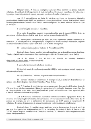 Parágrafo único. A ficha de inscrição poderá ser obtida também via postal, mediante
solicitação do candidato à EsSA por meio de carta ou telefone. Nesse caso, o candidato deverá postar o
formulário preenchido dentro do mesmo prazo para inscrições efetuadas pela Internet.
Art. 5º O preenchimento da ficha de inscrição será feito em formulário eletrônico
padronizado e elaborado pela EsSA, de acordo com orientação contida no Manual do Candidato, o qual
estará disponibilizado no sítio da Escola ou será fornecido impresso, via postal. Deverão constar da ficha
de inscrição:
I - as informações pessoais do candidato;
II - a opção do candidato quanto à organização militar sede de exame (OMSE), dentre as
previstas no edital de abertura do CA, onde deseja realizar o exame intelectual (EI);
III - declaração do candidato de que aceita, de livre e espontânea vontade, submeter-se às
normas do CA e às exigências do curso pretendido e da profissão militar, caso seja matriculado, segundo
as condições estabelecidas na Seção V do CAPÍTULO II, destas instruções; e
IV - o número de inscrição no Cadastro de Pessoa Física (CPF).
Parágrafo único. Deverá ser observado pelo candidato que as áreas Combatente, Logística-
Técnica e Aviação estão reunidas num único conjunto para efeito do EI e das demais etapas do CA.
Art 6º Ao acessar o sítio da EsSA na Internet, no endereço eletrônico
(http://www.esa.ensino.eb.br), o candidato deverá:
I - preencher corretamente a ficha de inscrição;
II - imprimir a guia de recolhimento da união (GRU) e pagá-la em uma agência bancária, se
dela não estiver isento;
III - ler o Manual do Candidato, disponibilizado eletronicamente; e
IV - imprimir o Cartão de Confirmação de Inscrição (CCI), o qual estará disponibilizado no
referido sítio, dentro do prazo previsto no Calendário Anual do CA.
Art. 7º O período de inscrição para o concurso constará do respectivo Calendário Anual do
CA, referido ao edital correspondente. Não serão aceitas inscrições realizadas fora desse prazo. Para fins
de comprovação do prazo para a inscrição efetuada via postal, será considerada a data registrada pelos
Correios, constante do carimbo de postagem.
Art. 8º A inscrição somente será efetivada e confirmada mediante o pagamento da taxa de
inscrição em qualquer agência bancária, sítio de banco na Internet ou correspondente, até o último dia do
período de inscrição, ou após o deferimento do Comandante da EsSA quanto a requerimento de
solicitação de isenção de pagamento da taxa de inscrição, em conformidade com esta Portaria.
Parágrafo único. O candidato deverá solicitar a isenção do pagamento da taxa de inscrição
por meio de requerimento ao Comandante da EsSA, enviando-o diretamente à Seção de Concurso, via
SEDEX, dentro do prazo estabelecido no Calendário Anual do CA. Não serão aceitos requerimentos via
fax ou correio eletrônico.
8 - Separata ao Boletim do Exército nº 20, de 16 de maio de 2014.
 