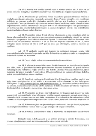 Art. 9º O Manual do Candidato conterá todas as normas relativas ao CA aos CFS, de
acordo com estas instruções, o calendário anual aprovado pelo DECEx e o respectivo edital de abertura.
Art. 10. O candidato que contrariar, ocultar ou adulterar qualquer informação relativa às
condições exigidas para a inscrição e matrícula - constantes do art. 3º destas instruções - será considerado
inabilitado ao concurso, sendo dele eliminado e excluído, tão logo seja descoberta e comprovada a
irregularidade. Caso o problema não seja constatado antes da data da matrícula e esta for efetuada, o aluno
enquadrado nesta situação será excluído e desligado do CFS, em caráter irrevogável e em qualquer época.
Os responsáveis pela irregularidade estarão sujeitos às sanções disciplinares cabíveis ou a responderem a
inquérito policial, se houver indício de crime.
Art. 11. O candidato militar deverá informar oficialmente ao seu comandante, chefe ou
diretor sobre sua inscrição para o concurso, para que sejam tomadas as providências cabíveis por parte da
instituição a que pertence, de acordo com as normas vigentes. O comandante, chefe ou diretor que vier a
verificar que seu subordinado não satisfaz a um ou mais dos requisitos constantes do art. 3º, destas
instruções, deverá informar tal fato à EsSA que, de posse das informações, anulará a inscrição do
candidato.
Art. 12. O candidato inscrito por terceiros ou procurador nomeado assume total
responsabilidade pelas informações prestadas na ficha de inscrição, arcando com todas as consequências
de eventuais erros de seu procurador.
Art. 13. Caberá à EsSA realizar o cadastramento final dos candidatos.
Art. 14. A informação ao candidato acerca do deferimento de sua inscrição será registrada,
pela EsSA, no CCI, que deverá ser obtido pelo candidato mediante recebimento via postal (inscrição
realizada por carta ou telefone) ou pelo acesso ao sítio da EsSA (inscrição realizada pela Internet), após o
pagamento da taxa de inscrição. A impressão do CCI, disponibilizado no endereço eletrônico da EsSA,
será de responsabilidade do próprio candidato.
Art. 15. Quando da confirmação dos dados da ficha de inscrição, o candidato receberá uma
senha, com a qual poderá ter acesso à ficha e, se for o caso, realizar alterações em seus dados para a
realização do EI, até o último dia previsto no Calendário Anual do CA. No caso da realização de inscrição
via telefone, o candidato deverá solicitar à EsSA a alteração de dados novamente por telefone ou por meio
do sítio da EsSA, obedecendo o mesmo prazo estabelecido acima.
Art. 16. O candidato que tiver o seu CCI recebido por terceiros (pela Internet ou carta)
assume total responsabilidade pelas informações contidas naquele documento, arcando com todas as
consequências de eventuais erros em seus dados constantes da ficha de inscrição. Deverá também conferir
se a OMSE, escolhida pelo candidato para realizar o EI, está correta, bem como o endereço do local do EI.
Art. 17. A documentação a ser apresentada pelo candidato e a taxa que deverá pagar para a
sua inscrição somente terão validade para o CA (que abrange o EI) ao qual se referirem.
Art. 18. Caberá ao Comandante da EsSA o deferimento ou indeferimento das inscrições
requeridas.
Parágrafo único. A EsSA poderá, a seu critério, prorrogar o período de inscrição, caso
ocorram situações excepcionais que possam prejudicar o processo de inscrição.
Separata ao Boletim do Exército nº 20, de 16 de maio de 2014. - 9
 