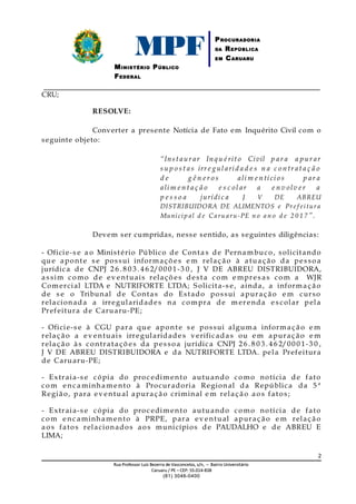 MPFMINISTÉRIO PÚBLICO
FEDERAL
PROCURADORIA
DA REPÚBLICA
EM CARUARU
_____________________________________________________________________________
CRU;
RESOLVE:
Converter a presente Notícia de Fato em Inquérito Civil com o
seguinte objeto:
“Inst aur ar Inqu érit o Civil p ar a a p ur ar
s u p o s t a s irr e g ul arid a d e s n a c o ntr at a ç ã o
d e g ê n e r o s ali m e n tíci o s p ar a
ali m e n t a ç ã o e s c ol ar a e n v olv e r a
p e s s o a jurídic a J V DE ABREU
DISTRIBUIDORA DE ALIMENTOS e Pr ef eitur a
Municip al d e C aru aru-PE n o a n o d e 2 0 1 7 ”.
Devem ser cumpridas, nesse sentido, as seguintes diligências:
- Oficie-s e a o Ministério Público de Conta s de Pernambuco, solicitando
qu e apont e s e possui informaçõ es e m relaç ão à atuaç ão da pes so a
jurídica de CNPJ 2 6 . 8 0 3. 4 6 2/00 0 1-3 0 , J V DE ABREU DISTRIBUIDORA,
a s sim como de ev entuais relaçõ es desta com e mpres as com a WJR
Com ercial LTDA e NUTRIFORTE LTDA; Solicita-s e, ainda, a informaç ão
de s e o Tribunal de Contas do Estado possui apuraç ão e m curso
relacionada a irregularidades na compra de m erenda e s colar pela
Prefeitura de Caruaru-PE;
- Oficie-s e à CGU para qu e apont e s e possui alguma informaç ão e m
relação a ev entuais irregularidade s verificada s ou e m apuraç ão e m
relação às contrataçõ es da pes so a jurídica CNPJ 2 6 . 8 0 3. 4 6 2/00 0 1-3 0 ,
J V DE ABREU DISTRIBUIDORA e da NUTRIFORTE LTDA. pela Prefeitura
de Caruaru-PE;
- Extraia-s e cópia do proc edim ento autuando como notícia de fato
com enc a minham ento à Procuradoria Regional da República da 5 ª
Região, para ev entual apuração criminal e m relação ao s fatos;
- Extraia-s e cópia do proc edim ento autuando como notícia de fato
com enc aminham ento à PRPE, para ev entual apuraç ão e m relaç ão
aos fatos relacionados aos municípios de PAUDALHO e de ABREU E
LIMA;
2
RuaRua Professor Luiz Bezerra de Vasconcelos, s/nProfessor Luiz Bezerra de Vasconcelos, s/n,, – Bairro Universitário– Bairro Universitário
CaruaruCaruaru // PEPE –– CEP:CEP: 55.014-55.014-838838
(81) 3046-0400(81) 3046-0400
 