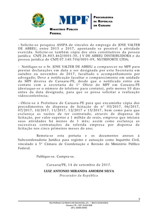 MPFMINISTÉRIO PÚBLICO
FEDERAL
PROCURADORIA
DA REPÚBLICA
EM CARUARU
_____________________________________________________________________________
- Solicite-s e pesquisa ASSPA de vínculos de e mprego de JOSE VALTER
DE ABREU, entre 2 0 1 5 e 2 0 1 7 , apontando s e possível a atividade
ex ercida. Solicite-s e tamb é m cópia dos atos constitutivos da pes so a
jurídica CNPJ 2 6 . 8 0 3. 4 6 2/00 0 1-3 0 , J V DE ABREU DISTRIBUIDORA e da
pes so a jurídica de CNPJ 0 7 . 1 4 0. 7 0 4/00 0 1-0 9, NUTRIFORTE LTDA;
- Notifique-s e o Sr. JOSE VALTER DE ABREU a comparec er no MPF para
prestar declaraçõ e s e m data a s er designada p or e s t a S e cretaria e m
outubro ou novembro de 2 0 1 7 , facultado o a companham ento por
advogado; Dev e a notificaç ão facultar o comparecim ento e m unidade
do MPF divers a de Caruaru-PE, desd e qu e o notificado entre e m
contato com a s e cretaria do 1 º Ofício do MPF e m Caruaru-PE
(dest aque-s e o núm ero de t elefone para contato) , pelo m enos 1 0 dias
ant es da data designada, para qu e s e poss a solicitar a realização
videoconferência;
- Oficie-s e à Prefeitura de Caruaru-PE para qu e enc a minhe cópia dos
proc edimentos de dispens a de licitaç ão de nº 0 5/20 1 7, 0 6/20 1 7,
0 7/20 1 7, 1 0/20 1 7, 1 1/20 1 7, 1 2/20 1 7 e 1 5/20 1 7 , b em como para que
e s clareç a a s razõ es de t er contratado, atrav és de dispens a de
licitaç ão, por valor superior a 1 milhão de reais, e mpres a que iniciara
suas atividades há m enos de 1 m ê s ; a s sim como e s clareç a a s
suc es sivas contrataçõ e s da referida e mpres a por dispens a de
licitaç ão nos cinco primeiros m e s e s do ano;
Remeta-se esta portaria e os documentos anexos à
Subcoordenadoria Jurídica para registro e autuação como Inquérito Civil,
vinculado à 5ª Câmara de Coordenação e Revisão do Ministério Público
Federal.
Publique-se. Cumpra-se.
Caruaru/PE, 1 4 de s et e mbro de 2 0 1 7 .
LUIZ ANTONIO MIRANDA AMORIM SILVALUIZ ANTONIO MIRANDA AMORIM SILVA
Procurador d a República
3
RuaRua Professor Luiz Bezerra de Vasconcelos, s/nProfessor Luiz Bezerra de Vasconcelos, s/n,, – Bairro Universitário– Bairro Universitário
CaruaruCaruaru // PEPE –– CEP:CEP: 55.014-55.014-838838
(81) 3046-0400(81) 3046-0400
 