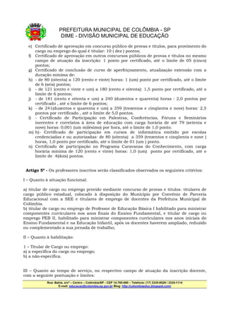 PREFEITURA MUNICIPAL DE COLÔMBIA - SP
                     DIME - DIVISÃO MUNICIPAL DE EDUCAÇÃO
  e) Certificado de aprovação em concurso público de provas e títulos, para provimento do
     cargo ou emprego do qual é titular: 10 ( dez ) pontos;
  f) Certificado de aprovação em outros concursos públicos de provas e títulos no mesmo
     campo de atuação da inscrição: 1 ponto por certificado, até o limite de 05 (cinco)
     pontos;
  g) Certificado de conclusão de curso de aperfeiçoamento, atualização extensão com a
     duração mínima de:
  h) - de 80 (oitenta) a 120 (cento e vinte) horas: 1 (um) ponto por certificado, até o limite
     de 6 (seis) pontos;
  i) - de 121 (cento e vinte e um) a 180 (cento e oitenta): 1,5 ponto por certificado, até o
     limite de 6 pontos;
  j) - de 181 (cento e oitenta e um) a 240 (duzentos e quarenta) horas : 2,0 pontos por
     certificado , até o limite de 6 pontos;
  k) - de 241(duzentos e quarenta e um) a 359 (trezentos e cinqüenta e nove) horas: 2,5
     pontos por certificado , até o limite de 5,0 pontos.
  l) - Certificado de Participação em Palestras, Conferências, Fóruns e Seminários
     inerentes e correlatos à área de educação com carga horária de até 79 (setenta e
     nove) horas: 0,001 (um milésimo) por hora, até o limite de 1,0 ponto.
  m) h)- Certificado de participação em cursos de informática emitido por escolas
     credenciadas e ou autorizadas: de 80 (oitenta) a 359 (trezentos e cinqüenta e nove )
     horas, 1,0 ponto por certificado, até o limite de 01 (um ) ponto.
  n) Certificado de participação no Programa Caravanas do Conhecimento, com carga
     horária mínima de 120 (cento e vinte) horas: 1,0 (um) ponto por certificado, até o
     limite de 4(dois) pontos.


 Artigo 5º - Os professores inscritos serão classificados observados os seguintes critérios:

I – Quanto à situação funcional:

a) titular de cargo ou emprego provido mediante concurso de provas e títulos: titulares de
cargo público estadual, colocado à disposição do Município por Convênio de Parceria
Educacional com a SEE e titulares de emprego de docentes da Prefeitura Municipal de
Colômbia.
b) titular de cargo ou emprego de Professor de Educação Básica I habilitado para ministrar
componentes curriculares nos anos finais do Ensino Fundamental, e titular de cargo ou
emprego PEB II, habilitado para ministrar componentes curriculares nos anos iniciais do
Ensino Fundamental e na Educação Infantil, após os docentes haverem ampliado, reduzido
ou complementado a sua jornada de trabalho;

II – Quanto à habilitação:

1 – Titular de Cargo ou emprego:
a) a específica do cargo ou emprego;
b) a não-específica.


III – Quanto ao tempo de serviço, no respectivo campo de atuação da inscrição docente,
com a seguinte pontuação e limites:
            Rua: Bahia, s/nº – Centro – Colômbia/SP - CEP 14.795-000 – Telefone: (17) 3335-8529 / 3335-1114
                   E-mail: educacao@colombia.sp.gov.br Blog: http://colombiaeduc.blogspot.com/
 