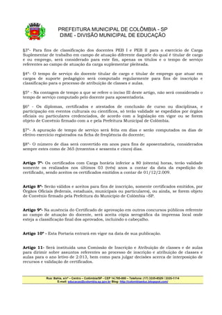 PREFEITURA MUNICIPAL DE COLÔMBIA - SP
                     DIME - DIVISÃO MUNICIPAL DE EDUCAÇÃO

§3º- Para fins de classificação dos docentes PEB I e PEB II para o exercício de Carga
Suplementar de trabalho em campo de atuação diferente daquele do qual é titular de cargo
e ou emprego, será considerado para este fim, apenas os títulos e o tempo de serviço
referentes ao campo de atuação da carga suplementar pleiteada.

§4º- O tempo de serviço do docente titular de cargo e titular de emprego que atuar em
cargos de suporte pedagógico será computado regularmente para fins de inscrição e
classificação para o processo de atribuição de classes e aulas.

§5º - Na contagem de tempo a que se refere o inciso III deste artigo, não será considerado o
tempo de serviço computado pelo docente para aposentadoria.

§6º - Os diplomas, certificados e atestados de conclusão de curso ou disciplinas, e
participação em eventos culturais ou científicos, só terão validade se expedidos por órgãos
oficiais ou particulares credenciados, de acordo com a legislação em vigor ou se forem
objeto de Convênio firmado com a e pela Prefeitura Municipal de Colômbia.

§7º- A apuração de tempo de serviço será feita em dias e serão computados os dias de
efetivo exercício registrados na ficha de freqüência do docente;

§8º- O número de dias será convertido em anos para fins de aposentadoria, considerados
sempre estes como de 365 (trezentos e sessenta e cinco) dias.


Artigo 7º- Os certificados com Carga horária inferior a 80 (oitenta) horas, terão validade
somente os realizados nos últimos 03 (três) anos a contar da data da expedição do
certificado, sendo aceitos os certificados emitidos a contar de 01/12/2.009.


Artigo 8º- Serão válidos e aceitos para fins de inscrição, somente certificados emitidos, por
Órgãos Oficiais (federais, estaduais, municipais ou particulares), ou ainda, se forem objeto
de Convênio firmado pela Prefeitura do Município de Colômbia –SP.


Artigo 9º- Na ausência do Certificado de aprovação em outros concursos públicos referente
ao campo de atuação do docente, será aceita cópia xerográfica da imprensa local onde
esteja a classificação final dos aprovados, incluindo o cabeçalho.


Artigo 10º - Esta Portaria entrará em vigor na data de sua publicação.


Artigo 11- Será instituída uma Comissão de Inscrição e Atribuição de classes e de aulas
para dirimir sobre assuntos referentes ao processo de inscrição e atribuição de classes e
aulas para o ano letivo de 2.013, bem como para julgar decisões acerca de interposição de
recursos e validação de certificados.



            Rua: Bahia, s/nº – Centro – Colômbia/SP - CEP 14.795-000 – Telefone: (17) 3335-8529 / 3335-1114
                   E-mail: educacao@colombia.sp.gov.br Blog: http://colombiaeduc.blogspot.com/
 
