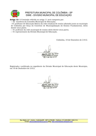 PREFEITURA MUNICIPAL DE COLÔMBIA - SP
                    DIME - DIVISÃO MUNICIPAL DE EDUCAÇÃO
Artigo 12- A Comissão referida no artigo 11 será composta por:
 - 02 membros do Conselho Municipal de Educação;
 - 01 professor de Educação Básica da rede estadual de ensino afastado junto ao município
 de Colômbia por força do Convênio de Municipalização do Ensino Fundamental, eleito
 dentre seus pares;
 - 01 professor da rede municipal de ensino eleito dentre seus pares;
 - 01 representante da Divisão Municipal de Educação.



                                                                       Colômbia, 10 de Dezembro de 2.012.




Registrada e publicada no expediente da Divisão Municipal de Educação deste Município,
em 10 de Dezembro de 2.012.




           Rua: Bahia, s/nº – Centro – Colômbia/SP - CEP 14.795-000 – Telefone: (17) 3335-8529 / 3335-1114
                  E-mail: educacao@colombia.sp.gov.br Blog: http://colombiaeduc.blogspot.com/
 