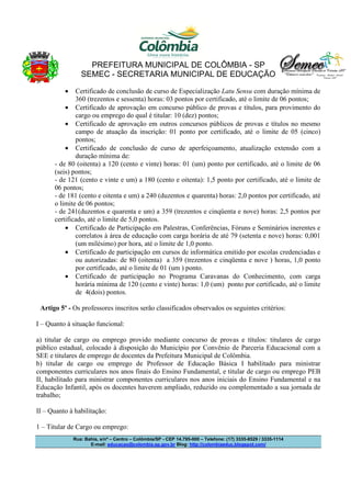 PREFEITURA MUNICIPAL DE COLÔMBIA - SP
SEMEC - SECRETARIA MUNICIPAL DE EDUCAÇÃO
•

Certificado de conclusão de curso de Especialização Latu Sensu com duração mínima de
360 (trezentos e sessenta) horas: 03 pontos por certificado, até o limite de 06 pontos;
• Certificado de aprovação em concurso público de provas e títulos, para provimento do
cargo ou emprego do qual é titular: 10 (dez) pontos;
• Certificado de aprovação em outros concursos públicos de provas e títulos no mesmo
campo de atuação da inscrição: 01 ponto por certificado, até o limite de 05 (cinco)
pontos;
• Certificado de conclusão de curso de aperfeiçoamento, atualização extensão com a
duração mínima de:
- de 80 (oitenta) a 120 (cento e vinte) horas: 01 (um) ponto por certificado, até o limite de 06
(seis) pontos;
- de 121 (cento e vinte e um) a 180 (cento e oitenta): 1,5 ponto por certificado, até o limite de
06 pontos;
- de 181 (cento e oitenta e um) a 240 (duzentos e quarenta) horas: 2,0 pontos por certificado, até
o limite de 06 pontos;
- de 241(duzentos e quarenta e um) a 359 (trezentos e cinqüenta e nove) horas: 2,5 pontos por
certificado, até o limite de 5,0 pontos.
• Certificado de Participação em Palestras, Conferências, Fóruns e Seminários inerentes e
correlatos à área de educação com carga horária de até 79 (setenta e nove) horas: 0,001
(um milésimo) por hora, até o limite de 1,0 ponto.
• Certificado de participação em cursos de informática emitido por escolas credenciadas e
ou autorizadas: de 80 (oitenta) a 359 (trezentos e cinqüenta e nove ) horas, 1,0 ponto
por certificado, até o limite de 01 (um ) ponto.
• Certificado de participação no Programa Caravanas do Conhecimento, com carga
horária mínima de 120 (cento e vinte) horas: 1,0 (um) ponto por certificado, até o limite
de 4(dois) pontos.
Artigo 5º - Os professores inscritos serão classificados observados os seguintes critérios:
I – Quanto à situação funcional:
a) titular de cargo ou emprego provido mediante concurso de provas e títulos: titulares de cargo
público estadual, colocado à disposição do Município por Convênio de Parceria Educacional com a
SEE e titulares de emprego de docentes da Prefeitura Municipal de Colômbia.
b) titular de cargo ou emprego de Professor de Educação Básica I habilitado para ministrar
componentes curriculares nos anos finais do Ensino Fundamental, e titular de cargo ou emprego PEB
II, habilitado para ministrar componentes curriculares nos anos iniciais do Ensino Fundamental e na
Educação Infantil, após os docentes haverem ampliado, reduzido ou complementado a sua jornada de
trabalho;
II – Quanto à habilitação:
1 – Titular de Cargo ou emprego:
Rua: Bahia, s/nº – Centro – Colômbia/SP - CEP 14.795-000 – Telefone: (17) 3335-8529 / 3335-1114
E-mail: educacao@colombia.sp.gov.br Blog: http://colombiaeduc.blogspot.com/

 