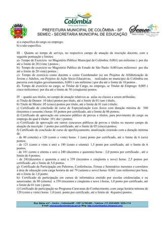 PREFEITURA MUNICIPAL DE COLÔMBIA - SP
SEMEC - SECRETARIA MUNICIPAL DE EDUCAÇÃO
a) a específica do cargo ou emprego;
b) a não-específica.
III – Quanto ao tempo de serviço, no respectivo campo de atuação da inscrição docente, com a
seguinte pontuação e limites:
a)- Tempo de Exercício no Magistério Público Municipal de Colômbia: 0,001( um milésimo ) por dia
até o limite de 20 (vinte ) pontos ;
b)- Tempo de exercício no Magistério Publico do Estado de São Paulo: 0,001(um milésimo) por dia
até o limite de 20 vinte) pontos ;
c)- Tempo de exercício como docente e como Coordenador (a) em Projetos de Alfabetização de
Jovens e Adultos, em Projetos de Ação Sócio-Educativas, realizados no município de Colômbia em
parceria com órgãos governamentais, 0,001 ( um milésimo ) por dia até o limite de 10 pontos .
d)- Tempo de exercício no cargo, se Titular de Cargo, no emprego, se Titular de Emprego: 0,005 (
cinco milésimos) por dia até o limite de 50 (cinqüenta) pontos.
IV – quanto aos títulos, no campo de atuação relativos as aulas ou classes a serem atribuídas;
a) Título de Doutor: 10 (dez) pontos por título, até o limite de 01 (um ) título;
b) Título de Mestre: 05 (cinco) pontos por título, até o limite de 01 (um ) título;
c) Certificado de conclusão de curso de Especialização Latu Sensu com duração mínima de 360
(trezentos e sessenta ) horas: 03 pontos por certificado, até o limite de 06 pontos;
d) Certificado de aprovação em concurso público de provas e títulos, para provimento do cargo ou
emprego do qual é titular: 10 ( dez ) pontos;
e) Certificado de aprovação em outros concursos públicos de provas e títulos no mesmo campo de
atuação da inscrição: 1 ponto por certificado, até o limite de 05 (cinco) pontos;
f) Certificado de conclusão de curso de aperfeiçoamento, atualização extensão com a duração mínima
de:
- de 80 (oitenta) a 120 (cento e vinte) horas: 1 (um) ponto por certificado, até o limite de 6 (seis)
pontos;
- de 121 (cento e vinte e um) a 180 (cento e oitenta): 1,5 ponto por certificado, até o limite de 6
pontos;
- de 181 (cento e oitenta e um) a 240 (duzentos e quarenta) horas : 2,0 pontos por certificado , até o
limite de 6 pontos;
- de 241(duzentos e quarenta e um) a 359 (trezentos e cinqüenta e nove) horas: 2,5 pontos por
certificado ,até o limite de 5,0 pontos.
g)- Certificado de Participação em Palestras, Conferências, Fóruns e Seminários inerentes e correlatos
à área de educação com carga horária de até 79 (setenta e nove) horas: 0,001 (um milésimo) por hora,
até o limite de 1,0 ponto.
h)- Certificado de participação em cursos de informática emitido por escolas credenciadas e ou
autorizadas: de 80 (oitenta) a 359 (trezentos e cinqüenta e nove ) horas, 1,0 ponto por certificado, até
o limite de 01 (um ) ponto.
i) Certificado de participação no Programa Caravanas do Conhecimento, com carga horária mínima de
120 (cento e vinte) horas: 1,0 (um) ponto por certificado, até o limite de 4(quatro) pontos.

Rua: Bahia, s/nº – Centro – Colômbia/SP - CEP 14.795-000 – Telefone: (17) 3335-8529 / 3335-1114
E-mail: educacao@colombia.sp.gov.br Blog: http://colombiaeduc.blogspot.com/

 