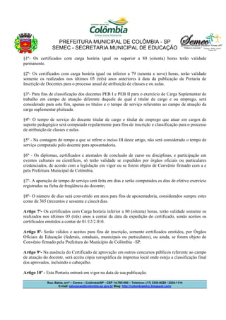 PREFEITURA MUNICIPAL DE COLÔMBIA - SP
SEMEC - SECRETARIA MUNICIPAL DE EDUCAÇÃO
§1º- Os certificados com carga horária igual ou superior a 80 (oitenta) horas terão validade
permanente.
§2º- Os certificados com carga horária igual ou inferior a 79 (setenta e nove) horas, terão validade
somente os realizados nos últimos 03 (três) anos anteriores à data da publicação da Portaria de
Inscrição de Docentes para o processo anual de atribuição de classes e ou aulas.
§3º- Para fins de classificação dos docentes PEB I e PEB II para o exercício de Carga Suplementar de
trabalho em campo de atuação diferente daquele do qual é titular de cargo e ou emprego, será
considerado para este fim, apenas os títulos e o tempo de serviço referentes ao campo de atuação da
carga suplementar pleiteada.
§4º- O tempo de serviço do docente titular de cargo e titular de emprego que atuar em cargos de
suporte pedagógico será computado regularmente para fins de inscrição e classificação para o processo
de atribuição de classes e aulas.
§5º - Na contagem de tempo a que se refere o inciso III deste artigo, não será considerado o tempo de
serviço computado pelo docente para aposentadoria.
§6º - Os diplomas, certificados e atestados de conclusão de curso ou disciplinas, e participação em
eventos culturais ou científicos, só terão validade se expedidos por órgãos oficiais ou particulares
credenciados, de acordo com a legislação em vigor ou se forem objeto de Convênio firmado com a e
pela Prefeitura Municipal de Colômbia.
§7º- A apuração de tempo de serviço será feita em dias e serão computados os dias de efetivo exercício
registrados na ficha de freqüência do docente;
§8º- O número de dias será convertido em anos para fins de aposentadoria, considerados sempre estes
como de 365 (trezentos e sessenta e cinco) dias.
Artigo 7º- Os certificados com Carga horária inferior a 80 (oitenta) horas, terão validade somente os
realizados nos últimos 03 (três) anos a contar da data da expedição do certificado, sendo aceitos os
certificados emitidos a contar de 01/12/2.010.
Artigo 8º- Serão válidos e aceitos para fins de inscrição, somente certificados emitidos, por Órgãos
Oficiais de Educação (federais, estaduais, municipais ou particulares), ou ainda, se forem objeto de
Convênio firmado pela Prefeitura do Município de Colômbia –SP.
Artigo 9º- Na ausência do Certificado de aprovação em outros concursos públicos referente ao campo
de atuação do docente, será aceita cópia xerográfica da imprensa local onde esteja a classificação final
dos aprovados, incluindo o cabeçalho.
Artigo 10º - Esta Portaria entrará em vigor na data de sua publicação.
Rua: Bahia, s/nº – Centro – Colômbia/SP - CEP 14.795-000 – Telefone: (17) 3335-8529 / 3335-1114
E-mail: educacao@colombia.sp.gov.br Blog: http://colombiaeduc.blogspot.com/

 