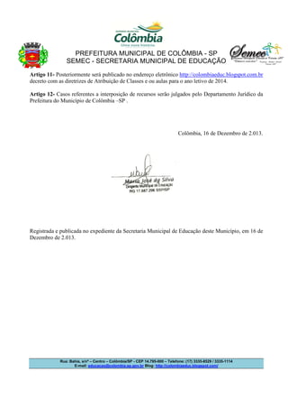 PREFEITURA MUNICIPAL DE COLÔMBIA - SP
SEMEC - SECRETARIA MUNICIPAL DE EDUCAÇÃO
Artigo 11- Posteriormente será publicado no endereço eletrônico http://colombiaeduc.blogspot.com.br
decreto com as diretrizes de Atribuição de Classes e ou aulas para o ano letivo de 2014.
Artigo 12- Casos referentes a interposição de recursos serão julgados pelo Departamento Jurídico da
Prefeitura do Município de Colômbia –SP .

Colômbia, 16 de Dezembro de 2.013.

Registrada e publicada no expediente da Secretaria Municipal de Educação deste Município, em 16 de
Dezembro de 2.013.

Rua: Bahia, s/nº – Centro – Colômbia/SP - CEP 14.795-000 – Telefone: (17) 3335-8529 / 3335-1114
E-mail: educacao@colombia.sp.gov.br Blog: http://colombiaeduc.blogspot.com/

 
