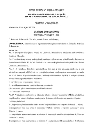 DIÁRIO OFICIAL Nº. 31892 de 11/04/2011

                        SECRETARIA DE ESTADO DE EDUCAÇÃO
                      SECRETARIA DE ESTADO DE EDUCAÇÃO - CCC


                                  PORTARIA Nº 023/2011-GS

Número de Publicação: 220334

                                 GABINETE DO SECRETARIO
                                 PORTARIA Nº 023/2011 – GS

O Secretário de Estado de Educação, usando de suas atribuições e,

CONSIDERANDO a necessidade de regulamentar a lotação dos servidores da Secretaria de Estado 
de Educação,

RESOLVE:
Art. 1º- Disciplinar a lotação de pessoal nas Unidades Administrativas e Escolares da Secretaria de
Estado de Educação.
Art. 2º- A lotação de pessoal será efetivada mediante a oferta gerada pelas Unidades Escolares, a
demanda das Unidades SEDUC na Escola/USE's, Unidades Regionais de Educação/URE's e demais
Unidades Administrativas.
Art. 3º- A Jornada de Trabalho é constituída de hora aula e hora atividade, sendo que a hora
atividade corresponde a 20% (vinte por cento) da jornada de trabalho e deve ser cumprida na escola.
Art. 4º- A lotação de pessoal nas Escolas e Unidades Administrativas da SEDUC será procedida de
acordo com a seguinte ordem de prioridade:
I – servidores que ocupam cargo efetivo;
II – servidores que ocupam cargo suplementar permanente;
III – servidores que ocupam cargo estatutário não estável;
IV – servidores temporários.
Art. 5º- A lotação dos professores na Educação Infantil e Ensino Fundamental e Médio será definida
considerando o número de alunos para formação de turmas, obedecendo aos seguintes critérios:
I – Educação Infantil:
a) Um professor para cada turma de no mínimo 05 (cinco) e máximo 08 (oito) alunos de 11 meses;
b) Um professor para cada turma de no mínimo 10 (dez) e máximo 15 (quinze) alunos de 01 ano a
01 ano e 11 meses;
c) Um professor para cada turma de no mínimo 10 (dez) e máximo 15 (quinze) alunos de 02 anos a
02 anos e 11 meses;
d) Um professor para cada turma de no mínimo 10 (dez) e máximo 15 (quinze) alunos de 03 anos a
 