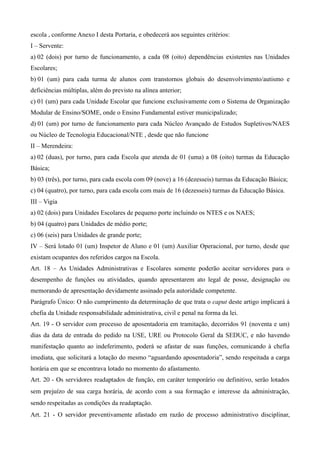 escola , conforme Anexo I desta Portaria, e obedecerá aos seguintes critérios:
I – Servente:
a) 02 (dois) por turno de funcionamento, a cada 08 (oito) dependências existentes nas Unidades
Escolares;
b) 01 (um) para cada turma de alunos com transtornos globais do desenvolvimento/autismo e
deficiências múltiplas, além do previsto na alínea anterior;
c) 01 (um) para cada Unidade Escolar que funcione exclusivamente com o Sistema de Organização
Modular de Ensino/SOME, onde o Ensino Fundamental estiver municipalizado;
d) 01 (um) por turno de funcionamento para cada Núcleo Avançado de Estudos Supletivos/NAES
ou Núcleo de Tecnologia Educacional/NTE , desde que não funcione
II – Merendeira:
a) 02 (duas), por turno, para cada Escola que atenda de 01 (uma) a 08 (oito) turmas da Educação
Básica;
b) 03 (três), por turno, para cada escola com 09 (nove) a 16 (dezesseis) turmas da Educação Básica;
c) 04 (quatro), por turno, para cada escola com mais de 16 (dezesseis) turmas da Educação Básica.
III – Vigia
a) 02 (dois) para Unidades Escolares de pequeno porte incluindo os NTES e os NAES;
b) 04 (quatro) para Unidades de médio porte;
c) 06 (seis) para Unidades de grande porte;
IV – Será lotado 01 (um) Inspetor de Aluno e 01 (um) Auxiliar Operacional, por turno, desde que
existam ocupantes dos referidos cargos na Escola.
Art. 18 – As Unidades Administrativas e Escolares somente poderão aceitar servidores para o
desempenho de funções ou atividades, quando apresentarem ato legal de posse, designação ou
memorando de apresentação devidamente assinado pela autoridade competente.
Parágrafo Único: O não cumprimento da determinação de que trata o caput deste artigo implicará à
chefia da Unidade responsabilidade administrativa, civil e penal na forma da lei.
Art. 19 - O servidor com processo de aposentadoria em tramitação, decorridos 91 (noventa e um)
dias da data de entrada do pedido na USE, URE ou Protocolo Geral da SEDUC, e não havendo
manifestação quanto ao indeferimento, poderá se afastar de suas funções, comunicando à chefia
imediata, que solicitará a lotação do mesmo “aguardando aposentadoria”, sendo respeitada a carga
horária em que se encontrava lotado no momento do afastamento.
Art. 20 ­ Os servidores readaptados de função, em caráter temporário ou definitivo, serão lotados 
sem prejuízo de sua carga horária, de acordo com a sua formação e interesse da administração, 
sendo respeitadas as condições da readaptação.
Art. 21 - O servidor preventivamente afastado em razão de processo administrativo disciplinar,
 
