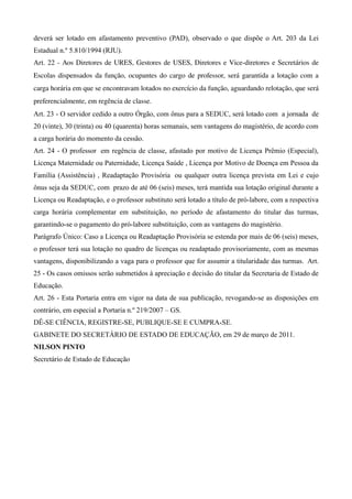 deverá ser lotado em afastamento preventivo (PAD), observado o que dispõe o Art. 203 da Lei
Estadual n.º 5.810/1994 (RJU).
Art. 22 ­ Aos Diretores de URES, Gestores de USES, Diretores e Vice­diretores e Secretários de 
Escolas dispensados da função, ocupantes do cargo de professor, será garantida a lotação com a 
carga horária em que se encontravam lotados no exercício da função, aguardando relotação, que será 
preferencialmente, em regência de classe.
Art. 23 - O servidor cedido a outro Órgão, com ônus para a SEDUC, será lotado com a jornada de
20 (vinte), 30 (trinta) ou 40 (quarenta) horas semanais, sem vantagens do magistério, de acordo com
a carga horária do momento da cessão.
Art. 24 - O professor em regência de classe, afastado por motivo de Licença Prêmio (Especial),
Licença Maternidade ou Paternidade, Licença Saúde , Licença por Motivo de Doença em Pessoa da
Família (Assistência) , Readaptação Provisória ou qualquer outra licença prevista em Lei e cujo
ônus seja da SEDUC, com prazo de até 06 (seis) meses, terá mantida sua lotação original durante a
Licença ou Readaptação, e o professor substituto será lotado a título de pró-labore, com a respectiva
carga horária complementar em substituição, no período de afastamento do titular das turmas,
garantindo-se o pagamento do pró-labore substituição, com as vantagens do magistério.
Parágrafo Único: Caso a Licença ou Readaptação Provisória se estenda por mais de 06 (seis) meses,
o professor terá sua lotação no quadro de licenças ou readaptado provisoriamente, com as mesmas
vantagens, disponibilizando a vaga para o professor que for assumir a titularidade das turmas. Art.
25 - Os casos omissos serão submetidos à apreciação e decisão do titular da Secretaria de Estado de
Educação.
Art. 26 - Esta Portaria entra em vigor na data de sua publicação, revogando-se as disposições em
contrário, em especial a Portaria n.º 219/2007 – GS.
DÊ-SE CIÊNCIA, REGISTRE-SE, PUBLIQUE-SE E CUMPRA-SE.
GABINETE DO SECRETÁRIO DE ESTADO DE EDUCAÇÃO, em 29 de março de 2011.
NILSON PINTO
Secretário de Estado de Educação
 