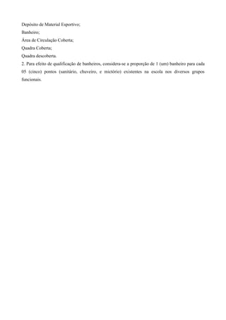 Depósito de Material Esportivo;
Banheiro;
Área de Circulação Coberta;
Quadra Coberta;
Quadra descoberta.
2. Para efeito de qualificação de banheiros, considera-se a proporção de 1 (um) banheiro para cada
05 (cinco) pontos (sanitário, chuveiro, e mictório) existentes na escola nos diversos grupos
funcionais.
 