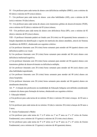 IV - Um professor para cada turma de alunos com deficiências múltiplas (DMU), com o mínimo de
02 (dois) e máximo de 05 (cinco) alunos;
V - Um professor para cada turma de alunos com altas habilidades (AH), com o mínimo de 06
(seis) e máximo 10 (dez) alunos;
VI - Um professor para cada turma de alunos com transtornos globais do desenvolvimento (TGD),
com o mínimo de 02 (dois) e máximo de 05 (cinco) alunos;
VII - Um professor para cada turma de alunos com deficiência física (DF), com o mínimo de 02
(dois) e máximo de 05 (cinco) alunos;
VIII - O professor itinerante poderá ser lotado com 20 (vinte) ou 40 (quarenta) horas semanais e a
lotação dependerá da identificação e registro de matrícula dos alunos atendidos, através do Sistema
Acadêmico da SEDUC, obedecendo aos seguintes critérios:
a) Um professor itinerante com 20 (vinte) horas semanais para atender até 04 (quatro) alunos com
deficiência auditiva ou visual;
b) Um professor itinerante com 20 (vinte) horas semanais para atender até 06 (seis) alunos com
deficiência intelectual/cognitiva;
c) Um professor itinerante com 20 (vinte) horas semanais para atender até 04 (quatro) alunos com
transtornos globais de desenvolvimento ou deficiência múltipla;
d) Um professor itinerante com 20 (vinte) horas semanais para atender até 06 (seis) alunos com
altas habilidades/superdotado;
e) Um professor itinerante com 20 (vinte) horas semanais para atender até 08 (oito) alunos em
classe hospitalar;
f) Um professor itinerante com 20 (vinte) horas semanais para atender até 04 (quatro) alunos em
atendimento domiciliar.
Art. 7º - A lotação dos professores na modalidade de Educação Indígena será definida considerando
o número de alunos para formação de turmas, obedecendo aos seguintes critérios:
I - Educação Infantil:
a) Um professor para cada turma de no mínimo 10 (dez) e máximo 20 (vinte) crianças  de 02 anos a 
3 anos;
b) Um professor para cada turma de no mínimo 10 (dez) e máximo 20 (vinte) crianças de 04 anos a
5 anos;
II - Ensino Fundamental e Médio:
a) Um professor para cada turma de 1ª à 4ª séries ou 1º ao 5º anos ou 1º e 2º ciclos do Ensino
Fundamental, com o mínimo de 15 (quinze) e máximo de 25 (vinte cinco) alunos;
b) Um professor para cada turma de 5ª à 8ª séries ou 6º ao 9º anos ou 3º e 4º ciclos do Ensino
Fundamental, com o mínimo de 15 (quinze) e máximo de 40 (quarenta) alunos;
 