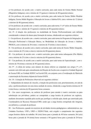 c) Um professor, de acordo com a matriz curricular, para cada turma do Ensino Médio Normal
(Magistério Indígena), com o mínimo de 15 (quinze) e máximo de 40 (quarenta) alunos;
d) Um professor, de acordo com a matriz curricular, para cada turma de Ensino Médio Modular
Indígena, Ensino Médio Regular e Educação de Jovens e Adultos/EJA, com o mínimo de 12 (doze)
e máximo de 40 (quarenta) alunos;
e) Um professor, de acordo com a matriz curricular, para cada turma 1ª à 4ª séries do Ensino Médio
Integrado com o mínimo de 15 (quinze) e máximo de 40 (quarenta) alunos;
Art. 8º- A lotação dos professores na modalidade de Ensino Profissionalizante será definida
considerando o número de alunos para formação de turmas, obedecendo aos seguintes critérios:
I - Um professor, de acordo com a matriz curricular, para cada turma do Programa de Integração da
Educação Profissional à Educação Básica, na Modalidade de Educação de Jovens e Adultos/
PROEJA, com o mínimo de 20 (vinte) e máximo de 35 (trinta e cinco) alunos;
II - Um professor, de acordo com a matriz curricular, para cada turma de Ensino Médio Integrado,
com o mínimo de 25 (vinte e cinco) e máximo de 40 (quarenta) alunos;
III - Um professor, de acordo com a matriz curricular, para cada turma subsequente (Pós Médio)
com o mínimo de 25 (vinte e cinco) e máximo de 40 (quarenta) alunos;
IV - Um professor, de acordo com a matriz curricular, para cada turma de Especialização , com o
mínimo de 30 (trinta) e máximo de 40 (quarenta) alunos.
Art. 9º - A oferta de turmas com número de alunos inferior ao estipulado nos artigos 5º a 8º,
somente será efetivada após entendimento da Direção da Escola com a respectiva Unidade Regional
de Ensino/URE ou Unidade SEDUC na Escola/USE, em conjunto com a Coordenação de Matrícula
e autorização da Secretaria Adjunta de Ensino/SAEN.
Art. 10 - A lotação de Professores observará aos seguintes critérios:
I – Independente do número de vínculos, a lotação dos professores será, prioritariamente, em sala de
aula, e preferencialmente em uma única unidade de ensino, obedecida a carga horária mínima de 20
(vinte) horas e máxima de 40 (quarenta) horas semanais.
II – Em casos excepcionais, na carência de professor para atender à matriz curricular ou para
substituição em pró-labore, poderá ser extrapolada a carga horária do professor em regência,
mediante documento expedido pela escola que justifique a referida ação, desde que autorizado pela
Coordenadoria de Recursos Humanos/CRH, sendo que a carga horária extrapolada não integrará,
em definitivo, a jornada do professor.
III – Aos Professores, quando no exercício de atividades técnico-pedagógicas e administrativas, nas
Unidades Escolares, USE's, URE's e SEDUC/Sede, será exigido o cumprimento das seguintes
cargas horárias diárias de trabalho: 08 (oito) horas para a jornada de 40 horas semanais; 06 (seis)
horas para a jornada de 30 (trinta) horas semanais e 04 (quatro) horas para a jornada de 20 horas
 