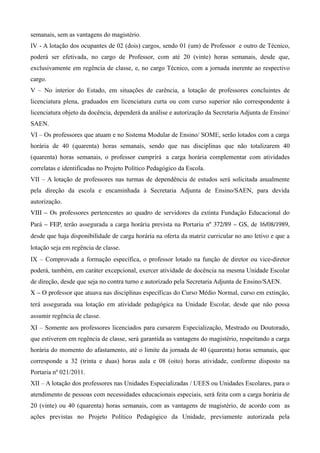 semanais, sem as vantagens do magistério.
IV - A lotação dos ocupantes de 02 (dois) cargos, sendo 01 (um) de Professor e outro de Técnico,
poderá ser efetivada, no cargo de Professor, com até 20 (vinte) horas semanais, desde que,
exclusivamente em regência de classe, e, no cargo Técnico, com a jornada inerente ao respectivo
cargo.
V – No interior do Estado, em situações de carência, a lotação de professores concluintes de
licenciatura plena, graduados em licenciatura curta ou com curso superior não correspondente à
licenciatura objeto da docência, dependerá da análise e autorização da Secretaria Adjunta de Ensino/
SAEN.
VI – Os professores que atuam e no Sistema Modular de Ensino/ SOME, serão lotados com a carga
horária de 40 (quarenta) horas semanais, sendo que nas disciplinas que não totalizarem 40
(quarenta) horas semanais, o professor cumprirá a carga horária complementar com atividades
correlatas e identificadas no Projeto Político Pedagógico da Escola.
VII – A lotação de professores nas turmas de dependência de estudos será solicitada anualmente
pela direção da escola e encaminhada à Secretaria Adjunta de Ensino/SAEN, para devida
autorização.
VIII – Os professores pertencentes ao quadro de servidores da extinta Fundação Educacional do 
Pará – FEP, terão assegurada a carga horária prevista na Portaria nº 372/89 – GS, de 16/08/1989, 
desde que haja disponibilidade de carga horária na oferta da matriz curricular no ano letivo e que a 
lotação seja em regência de classe.
IX – Comprovada a formação específica, o professor lotado na função de diretor ou vice-diretor
poderá, também, em caráter excepcional, exercer atividade de docência na mesma Unidade Escolar
de direção, desde que seja no contra turno e autorizado pela Secretaria Adjunta de Ensino/SAEN.
X – O professor que atuava nas disciplinas específicas do Curso Médio Normal, curso em extinção, 
terá  assegurada sua lotação em atividade pedagógica na Unidade Escolar, desde que não possa 
assumir regência de classe.
XI – Somente aos professores licenciados para cursarem Especialização, Mestrado ou Doutorado,
que estiverem em regência de classe, será garantida as vantagens do magistério, respeitando a carga
horária do momento do afastamento, até o limite da jornada de 40 (quarenta) horas semanais, que
corresponde a 32 (trinta e duas) horas aula e 08 (oito) horas atividade, conforme disposto na
Portaria nº 021/2011.
XII – A lotação dos professores nas Unidades Especializadas / UEES ou Unidades Escolares, para o
atendimento de pessoas com necessidades educacionais especiais, será feita com a carga horária de
20 (vinte) ou 40 (quarenta) horas semanais, com as vantagens de magistério, de acordo com as
ações previstas no Projeto Político Pedagógico da Unidade, previamente autorizada pela
 