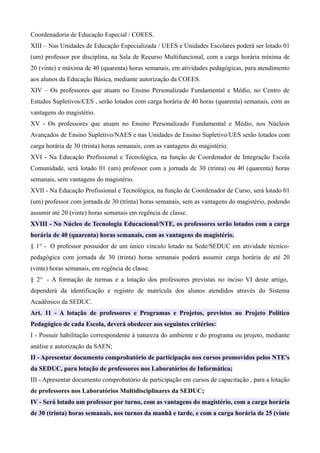Coordenadoria de Educação Especial / COEES.
XIII – Nas Unidades de Educação Especializada / UEES e Unidades Escolares poderá ser lotado 01
(um) professor por disciplina, na Sala de Recurso Multifuncional, com a carga horária mínima de
20 (vinte) e máxima de 40 (quarenta) horas semanais, em atividades pedagógicas, para atendimento
aos alunos da Educação Básica, mediante autorização da COEES.
XIV – Os professores que atuam no Ensino Personalizado Fundamental e Médio, no Centro de
Estudos Supletivos/CES , serão lotados com carga horária de 40 horas (quarenta) semanais, com as
vantagens do magistério.
XV - Os professores que atuam no Ensino Personalizado Fundamental e Médio, nos Núcleos
Avançados de Ensino Supletivo/NAES e nas Unidades de Ensino Supletivo/UES serão lotados com
carga horária de 30 (trinta) horas semanais, com as vantagens do magistério.
XVI - Na Educação Profissional e Tecnológica, na função de Coordenador de Integração Escola
Comunidade, será lotado 01 (um) professor com a jornada de 30 (trinta) ou 40 (quarenta) horas
semanais, sem vantagens do magistério.
XVII - Na Educação Profissional e Tecnológica, na função de Coordenador de Curso, será lotado 01
(um) professor com jornada de 30 (trinta) horas semanais, sem as vantagens do magistério, podendo
assumir até 20 (vinte) horas semanais em regência de classe.
XVIII - No Núcleo de Tecnologia Educacional/NTE, os professores serão lotados com a carga
horária de 40 (quarenta) horas semanais, com as vantagens do magistério.
§ 1° - O professor possuidor de um único vínculo lotado na Sede/SEDUC em atividade técnico-
pedagógica com jornada de 30 (trinta) horas semanais poderá assumir carga horária de até 20
(vinte) horas semanais, em regência de classe.
§ 2° - A formação de turmas e a lotação dos professores previstas no inciso VI deste artigo,
dependerá da identificação e registro de matrícula dos alunos atendidos através do Sistema
Acadêmico da SEDUC.
Art. 11 - A lotação de professores e Programas e Projetos, previstos no Projeto Político
Pedagógico de cada Escola, deverá obedecer aos seguintes critérios:
I - Possuir habilitação correspondente à natureza do ambiente e do programa ou projeto, mediante
análise e autorização da SAEN;
II - Apresentar documento comprobatório de participação nos cursos promovidos pelos NTE's
da SEDUC, para lotação de professores nos Laboratórios de Informática;
III - Apresentar documento comprobatório de participação em cursos de capacitação , para a lotação
de professores nos Laboratórios Multidisciplinares da SEDUC;
IV - Será lotado um professor por turno, com as vantagens do magistério, com a carga horária
de 30 (trinta) horas semanais, nos turnos da manhã e tarde, e com a carga horária de 25 (vinte
 