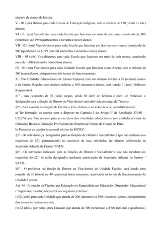 número de alunos da Escola;
V – 01 (um) Diretor para cada Escola de Educação Indígena, com o mínimo de 120 (cento e vinte)
alunos;
VI – 01 (um) Vice-diretor para cada Escola que funcione em mais de um turno, atendendo de 300
(trezentos) até 499 (quatrocentos e noventa e nove) alunos;
VII – 02 (dois) Vice-diretores para cada Escola que funcione em dois ou mais turnos, atendendo de
500 (quinhentos) a 1.799 (um mil setecentos e noventa e nove) alunos;
VIII – 03 (três) Vice-diretores para cada Escola que funcione em mais de dois turnos, atendendo
mais de 1.800 (um mil e oitocentos) alunos;
IX – 01 (um) Vice-diretor para cada Unidade Escolar que funcione como Anexo, com o mínimo de
100 (cem) alunos, independente dos turnos de funcionamento;
X – Nas Unidades Educacionais de Ensino Especial, com um número inferior a 70 (setenta) alunos
e de Ensino Regular com número inferior a 300 (trezentos) alunos, será lotado 01 (um) Professor
Responsável.
§1º - Aos ocupantes de 02 (dois) cargos, sendo 01 (um) de Técnico e outro de Professor, a
designação para a função de Diretor ou Vice-diretor será efetivada no cargo de Técnico.
§2º - Para assumir as funções de Diretor e Vice- diretor, o servidor deverá, cumulativamente:
a) Ter formação de acordo com o disposto no Capítulo I do Artigo 3º da Resolução 530/01 –
CEE/PA que fixa normas para o exercício das atividades educacionais nos estabelecimentos de
Educação Básica e Educação Profissional do Sistema de Ensino do Estado do Pará;
b) Pertencer ao quadro de pessoal efetivo da SEDUC.
§3º - Os servidores já designados para as funções de Diretor e Vice-diretor e que não atendam aos
requisitos do §2º, permanecerão no exercício de suas atividades até ulterior deliberação da
Secretaria Adjunta de Ensino /SAEN.
§4º - Os servidores indicados para as funções de Diretor e Vice-diretor e que não atendam aos
requisitos do §2º, só serão designados mediante autorização da Secretaria Adjunta de Ensino /
SAEN.
§5º – O professor na função de Diretor ou Vice-diretor de Unidade Escolar, será lotado com
jornada de 30 (trinta) ou 40 (quarenta) horas semanais, respeitados os turnos de funcionamento da
Unidade Escolar.
Art. 14 - A lotação de Técnico em Educação ou Especialista em Educação (Orientador Educacional
e Supervisor Escolar) obedecerá aos seguintes critérios:
I) 02 (dois) para cada Unidade que atenda de 200 (duzentos) a 300 (trezentos) alunos, independente
dos turnos de funcionamento;
II) 02 (dois), por turno, para Unidade que atenda de 300 (trezentos) a 1500 (um mil e quinhentos)
 