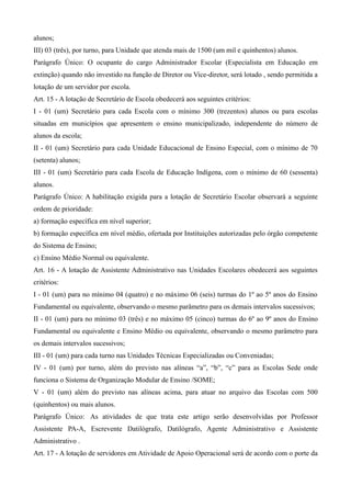 alunos;
III) 03 (três), por turno, para Unidade que atenda mais de 1500 (um mil e quinhentos) alunos.
Parágrafo Único: O ocupante do cargo Administrador Escolar (Especialista em Educação em
extinção) quando não investido na função de Diretor ou Vice-diretor, será lotado , sendo permitida a
lotação de um servidor por escola.
Art. 15 - A lotação de Secretário de Escola obedecerá aos seguintes critérios:
I - 01 (um) Secretário para cada Escola com o mínimo 300 (trezentos) alunos ou para escolas
situadas em municípios que apresentem o ensino municipalizado, independente do número de
alunos da escola;
II - 01 (um) Secretário para cada Unidade Educacional de Ensino Especial, com o mínimo de 70
(setenta) alunos;
III - 01 (um) Secretário para cada Escola de Educação Indígena, com o mínimo de 60 (sessenta)
alunos.
Parágrafo Único: A habilitação exigida para a lotação de Secretário Escolar observará a seguinte
ordem de prioridade:
a) formação específica em nível superior;
b) formação específica em nível médio, ofertada por Instituições autorizadas pelo órgão competente
do Sistema de Ensino;
c) Ensino Médio Normal ou equivalente.
Art. 16 - A lotação de Assistente Administrativo nas Unidades Escolares obedecerá aos seguintes
critérios:
I - 01 (um) para no mínimo 04 (quatro) e no máximo 06 (seis) turmas do 1º ao 5º anos do Ensino
Fundamental ou equivalente, observando o mesmo parâmetro para os demais intervalos sucessivos;
II - 01 (um) para no mínimo 03 (três) e no máximo 05 (cinco) turmas do 6º ao 9º anos do Ensino
Fundamental ou equivalente e Ensino Médio ou equivalente, observando o mesmo parâmetro para
os demais intervalos sucessivos;
III - 01 (um) para cada turno nas Unidades Técnicas Especializadas ou Conveniadas;
IV - 01 (um) por turno, além do previsto nas alíneas “a”, “b”, “c” para as Escolas Sede onde
funciona o Sistema de Organização Modular de Ensino /SOME;
V - 01 (um) além do previsto nas alíneas acima, para atuar no arquivo das Escolas com 500
(quinhentos) ou mais alunos.
Parágrafo Único: As atividades de que trata este artigo serão desenvolvidas por Professor
Assistente PA-A, Escrevente Datilógrafo, Datilógrafo, Agente Administrativo e Assistente
Administrativo .
Art. 17 - A lotação de servidores em Atividade de Apoio Operacional será de acordo com o porte da
 