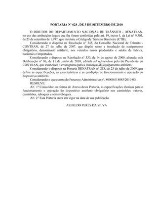PORTARIA Nº 628 , DE 3 DE SETEMBRO DE 2010

      O DIRETOR DO DEPARTAMENTO NACIONAL DE TRÂNSITO - DENATRAN,
no uso das atribuições legais que lhe foram conferidas pelo art. 19, inciso I, da Lei n° 9.503,
de 23 de setembro de 1.997, que instituiu o Código de Trânsito Brasileiro (CTB);
      Considerando o disposto na Resolução n° 245, do Conselho Nacional de Trânsito -
CONTRAN, de 27 de julho de 2007, que dispõe sobre a instalação de equipamento
obrigatório, denominado antifurto, nos veículos novos produzidos e saídos de fábrica,
nacionais e importados.
      Considerando o disposto na Resolução n° 330, de 14 de agosto de 2009, alterada pela
Deliberação nº 96, de 11 de junho de 2010, editada ad referendum pelo do Presidente do
CONTRAN, que estabelece o cronograma para a instalação do equipamento antifurto.
      Considerando o disposto na Portaria DENATRAN n° 253, de 23 de julho de 2009, que
define as especificações, as características e as condições de funcionamento e operação do
dispositivo antifurto.
      Considerando o que consta do Processo Administrativo nº. 80000.018085/2010-00,
      RESOLVE:
      Art. 1º Consolidar, na forma do Anexo desta Portaria, as especificações técnicas para o
funcionamento e operação do dispositivo antifurto obrigatório nos caminhões tratores,
caminhões, reboques e semirreboques.
      Art. 2° Esta Portaria entra em vigor na data de sua publicação.

                                  ALFREDO PERES DA SILVA
 