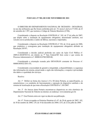 PORTARIA Nº 902, DE 8 DE NOVEMBRO DE 2011



      O DIRETOR DO DEPARTAMENTO NACIONAL DE TRÂNSITO - DENATRAN,
no uso das atribuições que lhe foram conferidas pelo art. 19, inciso I, da Lei nº 9.503, de 23
de setembro de 1.997, que instituiu o Código de Trânsito Brasileiro (CTB);

      Considerando o disposto na Resolução CONTRAN nº. 245, de 27 de julho de 2007,
que dispõe sobre a instalação de equipamento obrigatório, denominado antifurto, nos
veículos novos produzidos e saídos de fábrica, nacionais e importados;

     Considerando o disposto na Resolução CONTRAN nº 330, de 14 de agosto de 2008,
que estabelece o cronograma para instalação do equipamento obrigatório definido na
Resolução 245/07;

     Considerando a decisão judicial proferida nos autos da Ação Civil Pública nº.
2009.61.00.007033-0, em trâmite na 7ª Vara Federal/SP, bem como o que consta do
Processo Administrativo nº. 80000.016700/2009-00;

     Considerando a orientação exarada pelo DENATRAN constante do Processo nº.
80000.045832/2011-55;

      Considerando a necessidade de garantir a integridade, a disponibilidade e a segurança
das informações do sistema, preservando o sigilo das informações, o respeito à privacidade
dos dados e a qualidade dos serviços.

      Resolve:

      Art. 1º Definir na forma dos Anexos I, II e III desta Portaria, as especificações, as
características e as condições de funcionamento e operação do dispositivo antifurto e do
sistema de localização de que trata a Resolução CONTRAN nº. 245/2007.

     Art. 2º Os Anexos desta Portaria encontram-se disponíveis no sitio eletrônico do
Departamento Nacional de Trânsito na internet, no endereço: www.denatran.gov.br.

      Art. 3º Esta Portaria entra em vigor na data de sua publicação.

      Art. 4º Ficam revogadas as Portarias Denatran nºs 47, de 20 de agosto de 2007; 102,
de 30 de outubro de 2008; 129, de 18 de dezembro de 2008 e 253, de 22 de julho de 2009.




                             JÚLIO FERRAZ ARCOVERDE
 