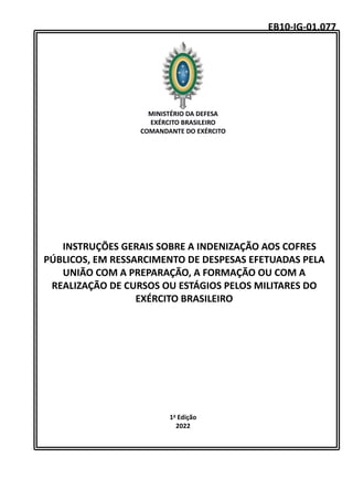 MINISTÉRIO DA DEFESA
EXÉRCITO BRASILEIRO
COMANDANTE DO EXÉRCITO
INSTRUÇÕES GERAIS SOBRE A INDENIZAÇÃO AOS COFRES
PÚBLICOS, EM RESSARCIMENTO DE DESPESAS EFETUADAS PELA
UNIÃO COM A PREPARAÇÃO, A FORMAÇÃO OU COM A
REALIZAÇÃO DE CURSOS OU ESTÁGIOS PELOS MILITARES DO
EXÉRCITO BRASILEIRO
1a Edição
2022
EB10-IG-01.077
 