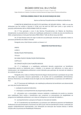 DIÁRIO OFICIAL DA UNIÃO
Publicado em: 29/03/2022 | Edição: 60 | Seção: 1 | Página: 292
Órgão: Ministério do Trabalho e Previdência/Instituto Nacional do Seguro Social/Diretoria de Benefícios
PORTARIA DIRBEN/INSS Nº 999, DE 28 DE MARÇO DE 2022
Aprova as Normas Procedimentais em Matéria de Benefícios
O DIRETOR DE BENEFÍCIOS DO INSTITUTO NACIONAL DO SEGURO SOCIAL - INSS, no uso das
atribuições que lhe confere o Decreto nº 9.746, de 8 de abril de 2019, bem como, o que consta no
processo administrativo SEI no 35014.341866/2020-55, resolve:
Art. 1º Fica aprovado o Livro X das Normas Procedimentais em Matéria de Benefícios,
disciplinando os procedimentos e rotinas de reabilitação profissional no âmbito da área de benefício do
INSS, complementares à Instrução Normativa PRES/INSS nº 128, de 28 de março de 2022.
Art. 2º Esta Portaria entra em vigor na data de sua publicação, devendo ser aplicada a todos os
processos pendentes de análise e decisão.
Parágrafo único. Esta Portaria contém os Anexos I a V.
SEBASTIÃO FAUSTINO DE PAULA
ANEXO
LIVRO X
REABILITAÇÃO PROFISSIONAL
TÍTULO I
DA HABILITAÇÃO E REABILITAÇÃO PROFISSIONAL
CAPÍTULO I
DA CONCEITUAÇÃO E DAS FUNÇÕES BÁSICAS
Art. 1º A habilitação e a reabilitação profissional deverão proporcionar ao beneficiário
incapacitado parcial ou totalmente para o trabalho, e às pessoas com deficiência, os meios para a
(re)educação e de (re)adaptação profissional e social indicados para participar do mercado de trabalho e
do contexto em que vive.
Parágrafo único. Cabe ao Instituto Nacional do Seguro Social promover a prestação de que trata
este artigo aos segurados, inclusive aposentados, e, de acordo com as possibilidades administrativas,
técnicas, financeiras e as condições locais do órgão, aos seus dependentes e às pessoas com deficiência -
PcD.
Art. 2º O processo de habilitação e de reabilitação profissional do beneficiário será desenvolvido
por meio das funções básicas de:
I - avaliação do potencial laborativo;
II - orientação e acompanhamento da programação profissional;
III - articulação com a comunidade, inclusive mediante a celebração de acordo ou convênio
para reabilitação física restrita a beneficiários que cumpriram os pressupostos de elegibilidade ao
programa de reabilitação profissional, com vistas ao (re)ingresso no mercado de trabalho; e
IV - acompanhamento e pesquisa da fixação no mercado de trabalho.
Art. 3º O atendimento aos beneficiários e às pessoas com deficiência passíveis de Reabilitação
Profissional será descentralizado e funcionará nas APS ou por meio de atendimento remoto, conduzido por
equipes multiprofissionais especializadas, com atribuições de execução das funções básicas e demais
funções afins ao processo de Reabilitação Profissional.
 