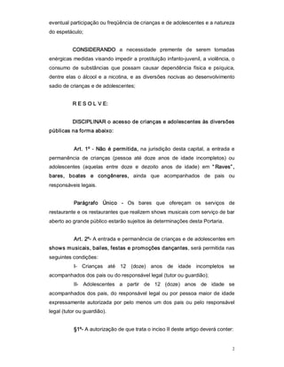 eventual participação ou freqüência de crianças e de adolescentes e a natureza 
do espetáculo; 


           CONSIDERANDO  a  necessidade  premente  de  serem  tomadas 
enérgicas medidas visando impedir a prostituição infanto­juvenil, a violência, o 
consumo  de  substâncias  que  possam  causar  dependência  física  e  psíquica, 
dentre  elas  o  álcool  e  a  nicotina,  e  as  diversões  nocivas  ao  desenvolvimento 
sadio de crianças e de adolescentes; 


           R E S O L V E: 


           DISCIPLINAR o acesso de crianças e adolescentes às diversões 
públicas na forma abaixo: 


           Art.  1º  ­  Não  é  permitida,  na  jurisdição  desta  capital,  a  entrada  e 
permanência  de  crianças  (pessoa  até  doze  anos  de  idade  incompletos)  ou 
adolescentes  (aquelas  entre  doze  e  dezoito  anos  de  idade)  em  “ Raves” , 
bares,  boates  e  congêneres,  ainda  que  acompanhados  de  pais  ou 
responsáveis legais. 


           Parágrafo  Único  ­  Os  bares  que  ofereçam  os  serviços  de 
restaurante e os restaurantes que realizem shows musicais com serviço de bar 
aberto ao grande público estarão sujeitos às determinações desta Portaria. 


           Art. 2º­ A entrada e permanência de crianças e de adolescentes em 
shows musicais, bailes, festas e promoções dançantes, será permitida nas 
seguintes condições: 
           I­  Crianças  até  12  (doze)  anos  de  idade  incompletos  se 
acompanhados dos pais ou do responsável legal (tutor ou guardião); 
           II­  Adolescentes  a  partir  de  12  (doze)  anos  de  idade  se 
acompanhados  dos  pais,  do  responsável  legal  ou  por  pessoa  maior  de  idade 
expressamente  autorizada  por  pelo  menos  um  dos  pais  ou  pelo  responsável 
legal (tutor ou guardião). 


           §1º­ A autorização de que trata o inciso II deste artigo deverá conter:


                                                                                         2 
 