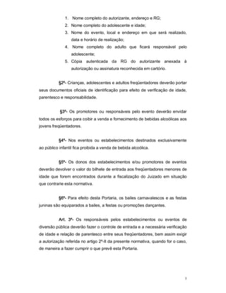 1.  Nome completo do autorizante, endereço e RG; 
               2.  Nome completo do adolescente e idade; 
               3.  Nome  do  evento,  local  e  endereço  em  que  será  realizado, 
                   data e horário de realização; 
               4.  Nome  completo  do  adulto  que  ficará  responsável  pelo 
                   adolescente; 
               5.  Cópia  autenticada  da  RG  do  autorizante  anexada  à 
                   autorização ou assinatura reconhecida em cartório. 


           §2º­ Crianças, adolescentes e adultos freqüentadores deverão portar 
seus  documentos  oficiais  de  identificação  para  efeito  de  verificação de  idade, 
parentesco e responsabilidade. 


            §3º­  Os  promotores  ou  responsáveis  pelo  evento  deverão  envidar 
todos os esforços para coibir a venda e fornecimento de bebidas alcoólicas aos 
jovens freqüentadores. 


           §4º­  Nos  eventos  ou  estabelecimentos  destinados  exclusivamente 
ao público infantil fica proibida a venda de bebida alcoólica. 


           §5º­  Os  donos  dos  estabelecimentos  e/ou  promotores  de  eventos 
deverão devolver o valor do bilhete de entrada aos freqüentadores menores de 
idade  que  forem  encontrados  durante  a  fiscalização  do  Juizado  em  situação 
que contrarie esta normativa. 


           §6º­  Para  efeito  desta  Portaria,  os bailes carnavalescos  e as festas 
juninas são equiparados a bailes, a festas ou promoções dançantes. 


           Art.  3º­  Os  responsáveis  pelos  estabelecimentos  ou  eventos  de 
diversão pública deverão fazer o controle de entrada e a necessária verificação 
de idade e relação de parentesco entre seus freqüentadores, bem assim exigir 
a autorização referida no artigo 2º­II da presente normativa, quando for o caso, 
de maneira a fazer cumprir o que prevê esta Portaria.




                                                                                      3 
 