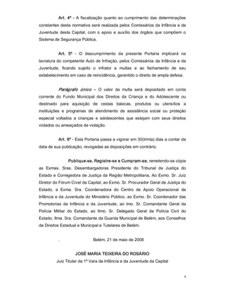 Art.  4º  ­  A  fiscalização  quanto  ao  cumprimento  das  determinações 
constantes desta normativa será realizada pelos Comissários da Infância e da 
Juventude  desta  Capital,  com  o  apoio  e  auxílio  dos  órgãos  que  compõem  o 
Sistema de Segurança Pública. 


           Art.  5º  ­  O  descumprimento  da  presente  Portaria  implicará  na 
lavratura do competente Auto de Infração, pelos Comissários da Infância e da 
Juventude,  ficando  sujeito  o  infrator  a  multas  e  ao  fechamento  de  seu 
estabelecimento em caso de reincidência, garantido o direito de ampla defesa. 


           Parágrafo  único   –  O  valor  da  multa  será  depositado  em  conta 
corrente  do  Fundo  Municipal  dos  Direitos  da  Criança  e  do  Adolescente  ou 
destinado  para  aquisição  de  cestas  básicas,  produtos  ou  utensílios  a 
instituições  e  programas  de  atendimento  de  assistência  social  ou  proteção 
especial  voltados  a  crianças  e  adolescentes  que  estejam  com  seus  direitos 
violados ou ameaçados de violação. 


           Art. 6º ­ Esta Portaria passa a vigorar em 30(trinta) dias a contar da 
data de sua publicação, revogadas as disposições em contrário. 


                 Publique­se, Registre­se e Cumpram­se, remetendo­se cópia 
as  Exmas.  Sras.  Desembargadoras  Presidente  do  Tribunal  de  Justiça  do 
Estado e Corregedora de Justiça da Região Metropolitana,  Ao Exmo.  Sr.  Juiz 
Diretor do Fórum Cível da Capital, ao Exmo. Sr. Procurador Geral de Justiça do 
Estado,  a  Exma.  Sra.  Coordenadora  do  Centro  de  Apoio  Operacional  da 
Infância e da Juventude do Ministério Público, ao Exmo. Sr. Coordenador das 
Promotorias  da  Infância  e  da  Juventude,  ao  lmo.  Sr.  Comandante  Geral  da 
Polícia  Militar  do  Estado,  ao  Ilmo.  Sr.  Delegado  Geral  da  Polícia  Civil  do 
Estado, Ilma. Sra. Comandante da Guarda Municipal de Belém, aos Conselhos 
de Direitos Estadual e Municipal e Tutelares de Belém. 


           .                   Belém, 21 de maio de 2008 


                     JOSÉ MARIA TEIXEIRA DO ROSÁRIO 
          Juiz Titular da 1ª Vara da Infância e da Juventude da Capital


                                                                                     4 
 