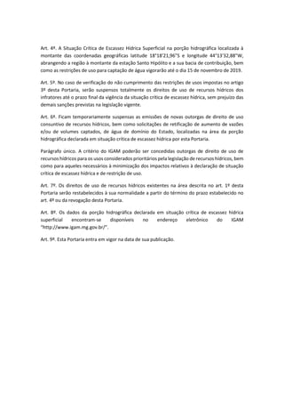 Art. 4º. A Situação Crítica de Escassez Hídrica Superficial na porção hidrográfica localizada à
montante das coordenadas geográficas latitude 18°18'21,96"S e longitude 44°13'32,88"W,
abrangendo a região à montante da estação Santo Hipólito e a sua bacia de contribuição, bem
como as restrições de uso para captação de água vigorarão até o dia 15 de novembro de 2019.
Art. 5º. No caso de verificação do não cumprimento das restrições de usos impostas no artigo
3º desta Portaria, serão suspensos totalmente os direitos de uso de recursos hídricos dos
infratores até o prazo final da vigência da situação crítica de escassez hídrica, sem prejuízo das
demais sanções previstas na legislação vigente.
Art. 6º. Ficam temporariamente suspensas as emissões de novas outorgas de direito de uso
consuntivo de recursos hídricos, bem como solicitações de retificação de aumento de vazões
e/ou de volumes captados, de água de domínio do Estado, localizadas na área da porção
hidrográfica declarada em situação crítica de escassez hídrica por esta Portaria.
Parágrafo único. A critério do IGAM poderão ser concedidas outorgas de direito de uso de
recursos hídricos para os usos considerados prioritários pela legislação de recursos hídricos, bem
como para aqueles necessários à minimização dos impactos relativos à declaração de situação
crítica de escassez hídrica e de restrição de uso.
Art. 7º. Os direitos de uso de recursos hídricos existentes na área descrita no art. 1º desta
Portaria serão restabelecidos à sua normalidade a partir do término do prazo estabelecido no
art. 4º ou da revogação desta Portaria.
Art. 8º. Os dados da porção hidrográfica declarada em situação crítica de escassez hídrica
superficial encontram-se disponíveis no endereço eletrônico do IGAM
“http://www.igam.mg.gov.br/”.
Art. 9º. Esta Portaria entra em vigor na data de sua publicação.
 