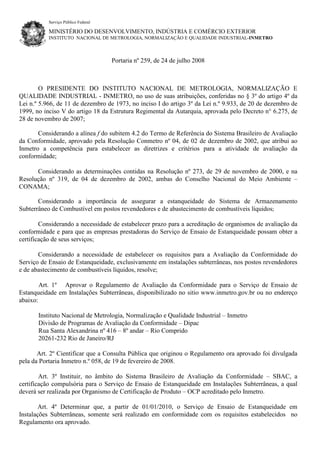 Serviço Público Federal
MINISTÉRIO DO DESENVOLVIMENTO, INDÚSTRIA E COMÉRCIO EXTERIOR
INSTITUTO NACIONAL DE METROLOGIA, NORMALIZAÇÃO E QUALIDADE INDUSTRIAL-INMETRO
Portaria nº 259, de 24 de julho 2008
O PRESIDENTE DO INSTITUTO NACIONAL DE METROLOGIA, NORMALIZAÇÃO E
QUALIDADE INDUSTRIAL - INMETRO, no uso de suas atribuições, conferidas no § 3º do artigo 4º da
Lei n.º 5.966, de 11 de dezembro de 1973, no inciso I do artigo 3º da Lei n.º 9.933, de 20 de dezembro de
1999, no inciso V do artigo 18 da Estrutura Regimental da Autarquia, aprovada pelo Decreto n° 6.275, de
28 de novembro de 2007;
Considerando a alínea f do subitem 4.2 do Termo de Referência do Sistema Brasileiro de Avaliação
da Conformidade, aprovado pela Resolução Conmetro nº 04, de 02 de dezembro de 2002, que atribui ao
Inmetro a competência para estabelecer as diretrizes e critérios para a atividade de avaliação da
conformidade;
Considerando as determinações contidas na Resolução nº 273, de 29 de novembro de 2000, e na
Resolução nº 319, de 04 de dezembro de 2002, ambas do Conselho Nacional do Meio Ambiente –
CONAMA;
Considerando a importância de assegurar a estanqueidade do Sistema de Armazenamento
Subterrâneo de Combustível em postos revendedores e de abastecimento de combustíveis líquidos;
Considerando a necessidade de estabelecer prazo para a acreditação de organismos de avaliação da
conformidade e para que as empresas prestadoras do Serviço de Ensaio de Estanqueidade possam obter a
certificação de seus serviços;
Considerando a necessidade de estabelecer os requisitos para a Avaliação da Conformidade do
Serviço de Ensaio de Estanqueidade, exclusivamente em instalações subterrâneas, nos postos revendedores
e de abastecimento de combustíveis líquidos, resolve;
Art. 1º Aprovar o Regulamento de Avaliação da Conformidade para o Serviço de Ensaio de
Estanqueidade em Instalações Subterrâneas, disponibilizado no sitio www.inmetro.gov.br ou no endereço
abaixo:
Instituto Nacional de Metrologia, Normalização e Qualidade Industrial – Inmetro
Divisão de Programas de Avaliação da Conformidade – Dipac
Rua Santa Alexandrina nº 416 – 8º andar – Rio Comprido
20261-232 Rio de Janeiro/RJ
Art. 2º Cientificar que a Consulta Pública que originou o Regulamento ora aprovado foi divulgada
pela da Portaria Inmetro n.º 058, de 19 de fevereiro de 2008.
Art. 3º Instituir, no âmbito do Sistema Brasileiro de Avaliação da Conformidade – SBAC, a
certificação compulsória para o Serviço de Ensaio de Estanqueidade em Instalações Subterrâneas, a qual
deverá ser realizada por Organismo de Certificação de Produto – OCP acreditado pelo Inmetro.
Art. 4º Determinar que, a partir de 01/01/2010, o Serviço de Ensaio de Estanqueidade em
Instalações Subterrâneas, somente será realizado em conformidade com os requisitos estabelecidos no
Regulamento ora aprovado.
 