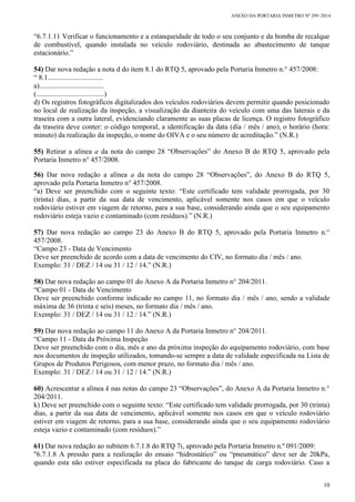 ANEXO DA PORTARIA INMETRO Nº 299 /2014
10
“6.7.1.11 Verificar o funcionamento e a estanqueidade de todo o seu conjunto e da bomba de recalque
de combustível, quando instalada no veículo rodoviário, destinada ao abastecimento de tanque
estacionário.”
54) Dar nova redação a nota d do item 8.1 do RTQ 5, aprovado pela Portaria Inmetro n.° 457/2008:
“ 8.1...............................
a)....................................
(......................................)
d) Os registros fotográficos digitalizados dos veículos rodoviários devem permitir quando posicionado
no local de realização da inspeção, a visualização da dianteira do veículo com uma das laterais e da
traseira com a outra lateral, evidenciando claramente as suas placas de licença. O registro fotográfico
da traseira deve conter: o código temporal, a identificação da data (dia / mês / ano), o horário (hora:
minuto) da realização da inspeção, o nome do OIVA e o seu número de acreditação.” (N.R.)
55) Retirar a alínea a da nota do campo 28 “Observações” do Anexo B do RTQ 5, aprovado pela
Portaria Inmetro n° 457/2008.
56) Dar nova redação a alínea a da nota do campo 28 “Observações”, do Anexo B do RTQ 5,
aprovado pela Portaria Inmetro n° 457/2008.
“a) Deve ser preenchido com o seguinte texto: “Este certificado tem validade prorrogada, por 30
(trinta) dias, a partir da sua data de vencimento, aplicável somente nos casos em que o veículo
rodoviário estiver em viagem de retorno, para a sua base, considerando ainda que o seu equipamento
rodoviário esteja vazio e contaminado (com resíduos).” (N.R.)
57) Dar nova redação ao campo 23 do Anexo B do RTQ 5, aprovado pela Portaria Inmetro n.°
457/2008.
“Campo 23 - Data de Vencimento
Deve ser preenchido de acordo com a data de vencimento do CIV, no formato dia / mês / ano.
Exemplo: 31 / DEZ / 14 ou 31 / 12 / 14.” (N.R.)
58) Dar nova redação ao campo 01 do Anexo A da Portaria Inmetro n° 204/2011.
“Campo 01 - Data de Vencimento
Deve ser preenchido conforme indicado no campo 11, no formato dia / mês / ano, sendo a validade
máxima de 36 (trinta e seis) meses, no formato dia / mês / ano.
Exemplo: 31 / DEZ / 14 ou 31 / 12 / 14.” (N.R.)
59) Dar nova redação ao campo 11 do Anexo A da Portaria Inmetro n° 204/2011.
“Campo 11 - Data da Próxima Inspeção
Deve ser preenchido com o dia, mês e ano da próxima inspeção do equipamento rodoviário, com base
nos documentos de inspeção utilizados, tomando-se sempre a data de validade especificada na Lista de
Grupos de Produtos Perigosos, com menor prazo, no formato dia / mês / ano.
Exemplo: 31 / DEZ / 14 ou 31 / 12 / 14.” (N.R.)
60) Acrescentar a alínea k nas notas do campo 23 “Observações”, do Anexo A da Portaria Inmetro n.°
204/2011.
k) Deve ser preenchido com o seguinte texto: “Este certificado tem validade prorrogada, por 30 (trinta)
dias, a partir da sua data de vencimento, aplicável somente nos casos em que o veículo rodoviário
estiver em viagem de retorno, para a sua base, considerando ainda que o seu equipamento rodoviário
esteja vazio e contaminado (com resíduos).”
61) Dar nova redação ao subitem 6.7.1.8 do RTQ 7i, aprovado pela Portaria Inmetro n.º 091/2009:
"6.7.1.8 A pressão para a realização do ensaio “hidrostático” ou “pneumático” deve ser de 20kPa,
quando esta não estiver especificada na placa do fabricante do tanque de carga rodoviário. Caso a
 