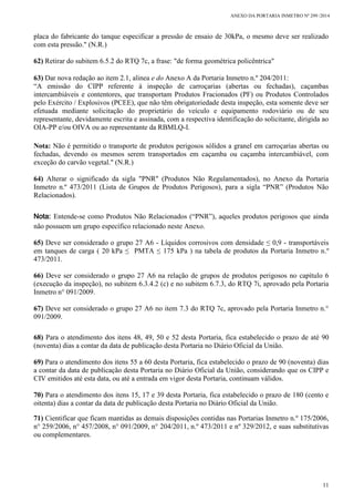 ANEXO DA PORTARIA INMETRO Nº 299 /2014
11
placa do fabricante do tanque especificar a pressão de ensaio de 30kPa, o mesmo deve ser realizado
com esta pressão." (N.R.)
62) Retirar do subitem 6.5.2 do RTQ 7c, a frase: "de forma geométrica policêntrica"
63) Dar nova redação ao item 2.1, alinea e do Anexo A da Portaria Inmetro n.º 204/2011:
“A emissão do CIPP referente à inspeção de carroçarias (abertas ou fechadas), caçambas
intercambiáveis e contentores, que transportam Produtos Fracionados (PF) ou Produtos Controlados
pelo Exército / Explosivos (PCEE), que não têm obrigatoriedade desta inspeção, esta somente deve ser
efetuada mediante solicitação do proprietário do veículo e equipamento rodoviário ou de seu
representante, devidamente escrita e assinada, com a respectiva identificação do solicitante, dirigida ao
OIA-PP e/ou OIVA ou ao representante da RBMLQ-I.
Nota: Não é permitido o transporte de produtos perigosos sólidos a granel em carroçarias abertas ou
fechadas, devendo os mesmos serem transportados em caçamba ou caçamba intercambiável, com
exceção do carvão vegetal." (N.R.)
64) Alterar o significado da sigla "PNR" (Produtos Não Regulamentados), no Anexo da Portaria
Inmetro n.º 473/2011 (Lista de Grupos de Produtos Perigosos), para a sigla “PNR” (Produtos Não
Relacionados).
Nota: Entende-se como Produtos Não Relacionados (“PNR”), aqueles produtos perigosos que ainda
não possuem um grupo específico relacionado neste Anexo.
65) Deve ser considerado o grupo 27 A6 - Líquidos corrosivos com densidade ≤ 0,9 - transportáveis
em tanques de carga ( 20 kPa ≤ PMTA ≤ 175 kPa ) na tabela de produtos da Portaria Inmetro n.º
473/2011.
66) Deve ser considerado o grupo 27 A6 na relação de grupos de produtos perigosos no capítulo 6
(execução da inspeção), no subitem 6.3.4.2 (c) e no subitem 6.7.3, do RTQ 7i, aprovado pela Portaria
Inmetro n° 091/2009.
67) Deve ser considerado o grupo 27 A6 no item 7.3 do RTQ 7c, aprovado pela Portaria Inmetro n.°
091/2009.
68) Para o atendimento dos itens 48, 49, 50 e 52 desta Portaria, fica estabelecido o prazo de até 90
(noventa) dias a contar da data de publicação desta Portaria no Diário Oficial da União.
69) Para o atendimento dos itens 55 a 60 desta Portaria, fica estabelecido o prazo de 90 (noventa) dias
a contar da data de publicação desta Portaria no Diário Oficial da União, considerando que os CIPP e
CIV emitidos até esta data, ou até a entrada em vigor desta Portaria, continuam válidos.
70) Para o atendimento dos itens 15, 17 e 39 desta Portaria, fica estabelecido o prazo de 180 (cento e
oitenta) dias a contar da data de publicação desta Portaria no Diário Oficial da União.
71) Cientificar que ficam mantidas as demais disposições contidas nas Portarias Inmetro n.º 175/2006,
n° 259/2006, n° 457/2008, n° 091/2009, n° 204/2011, n.º 473/2011 e nº 329/2012, e suas substitutivas
ou complementares.
 