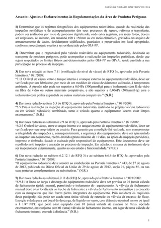 ANEXO DA PORTARIA INMETRO Nº 299 /2014
1
Assunto: Ajustes e Esclarecimentos às Regulamentações da Área de Produtos Perigosos
1) Determinar que os registros fotográficos dos equipamentos rodoviários, quando da realização das
inspeções periódicas e de acompanhamento dos seus processos de reparo, reforma e transplante,
podem ser realizados por meio de processo digitalizado, onde estes registros, em meio físico, devem
ser ampliados, no mínimo, em tamanho 100 x 150mm ou em meio eletrônico, gravados em arquivo de
armazenamento de dados, devidamente codificados, guardados e preservados em local apropriado,
conforme procedimento escrito a ser evidenciado pelos OIA-PP.
2) Determinar que o responsável pelo veículo rodoviário ou equipamento rodoviário, destinado ao
transporte de produtos perigosos, pode acompanhar a realização das inspeções periódicas, desde que
sejam respeitados os limites físicos pré-determinados pelos OIA-PP ou OIVA, sendo proibida a sua
participação no processo de inspeção.
3) Dar nova redação ao item 7.11 (verificação do nível de vácuo) do RTQ 3c, aprovado pela Portaria
Inmetro n.° 091/2009:
“7.11 O nível de vácuo, entre o tanque interno e o tanque externo do equipamento rodoviário, deve ser
verificado por seu fabricante, por meio de um medidor de vácuo devidamente calibrado, à temperatura
ambiente. A pressão não pode ser superior a 0,04Pa (300μmmHg) para o isolamento com lã de vidro
ou fibra de vidro ou outros materiais compatíveis, e não superior a 0,066Pa (500μmmHg) para o
isolamento com perlita expandida ou outros materiais compatíveis.” (N.R.)
4) Dar nova redação ao item 5.5 do RTQ 3i, aprovado pela Portaria Inmetro n.° 091/2009:
“5.5 Para a realização da inspeção do equipamento rodoviário, instalado no próprio veículo rodoviário
ou em veículo rodoviário combinado, tanto o veículo quanto o equipamento devem estar limpos
externamente.” (N.R.)
5) Dar nova redação ao subitem 6.2.9 do RTQ 3i, aprovado pela Portaria Inmetro n.° 091/2009:
“6.2.9 O nível de vácuo, entre o tanque interno e o tanque externo do equipamento rodoviário, deve ser
verificado por seu proprietário ou usuário. Para garantir que a medição foi realizada, sem comprometer
a integridade das inspeções e, consequentemente, a segurança dos equipamentos, deve ser apresentado
ao inspetor um documento, recém-emitido (prazo máximo de 10 dias, na época da inspeção periódica),
impresso e timbrado, datado e assinado pelo responsável do equipamento. Este documento deve ser
recolhido pelo inspetor e anexado ao processo de inspeção. Em adição, o sistema de isolamento deve
ser inspecionado externamente, quanto ao seu estado e funcionalidade.” (N.R.)
6) Dar nova redação ao subitem 6.2.12.1 do RTQ 3i e ao subitem 6.6.6 do RTQ 3c, aprovados pela
Portaria Inmetro n.° 091/2009:
“O equipamento rodoviário deve atender ao estabelecido na Portaria Inmetro n.º 443, de 27 de agosto
de 2012, publicada no Diário Oficial da União de 29 de agosto de 2012, seção 01, página 85, ou nas
suas portarias complementares ou substitutivas.” (N.R.)
7) Dar nova redação ao subitem 6.9.11 do RTQ 6c, aprovado pela Portaria Inmetro n.° 091/2009:
“6.9.11 A linha de carga e descarga do equipamento rodoviário deve ser provida de 01 (uma) válvula
de fechamento rápido manual, permitindo o isolamento do equipamento. A válvula de fechamento
manual deve estar localizada no trecho da linha entre a válvula de fechamento automático e a conexão
com as mangueiras que não forem partes integrantes do equipamento. Para satisfazer os requisitos
deste parágrafo, não pode ser usada uma única válvula de retenção ou válvula de excesso de fluxo.
Exceção é dada para um bocal de descarga, de líquido ou vapor, com diâmetro nominal menor ou igual
a 1 1/4" NPT, que pode estar equipado com 01 (uma) válvula de excesso de fluxo, operada
externamente, em conjunto com 01 (uma) válvula de fechamento interno, em lugar de uma válvula de
fechamento interno, operada à distância.” (N.R.)
 