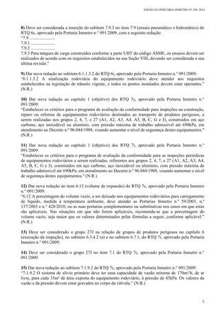 ANEXO DA PORTARIA INMETRO Nº 299 /2014
2
8) Deve ser considerada a inserção do subitem 7.9.3 no item 7.9 (ensaio pneumático e hidrostático) do
RTQ 6c, aprovado pela Portaria Inmetro n.° 091/2009, com a seguinte redação:
“7.9 .......................
7.9.1 ......................
7.9.2 ......................
7.9.3 Para tanques de carga construídos conforme a parte UHT do código ASME, os ensaios devem ser
realizados de acordo com os requisitos estabelecidos na sua Seção VIII, devendo ser considerada a sua
última revisão.”
9) Dar nova redação ao subitem 6.1.1.3.2 do RTQ 6i, aprovado pela Portaria Inmetro n.° 091/2009:
“6.1.1.3.2 A sinalização rodoviária do equipamento rodoviário deve atender aos requisitos
estabelecidos na legislação de trânsito vigente, e todos os pontos instalados devem estar operantes.”
(N.R.)
10) Dar nova redação ao capítulo 1 (objetivo) dos RTQ 7c, aprovado pela Portaria Inmetro n.°
091/2009:
“Estabelecer os critérios para o programa de avaliação da conformidade para inspeções na construção,
reparo ou reforma de equipamentos rodoviários destinados ao transporte de produtos perigosos, a
serem realizadas nos grupos 2, 4, 7, e 27 (A1, A2, A3, A4, A5, B, C, G e J), construídos em aço
carbono, aço inoxidável ou alumínio, com pressão máxima de trabalho admissível até 690kPa, em
atendimento ao Decreto n.º 96.044/1988, visando aumentar o nível de segurança destes equipamentos."
(N.R.)
11) Dar nova redação ao capítulo 1 (objetivo) dos RTQ 7i, aprovado pela Portaria Inmetro n.°
091/2009:
“Estabelecer os critérios para o programa de avaliação da conformidade para as inspeções periódicas
de equipamentos rodoviários a serem realizadas, referentes aos grupos 2, 4, 7, e 27 (A1, A2, A3, A4,
A5, B, C, G e J), construídos em aço carbono, aço inoxidável ou alumínio, com pressão máxima de
trabalho admissível até 690kPa, em atendimento ao Decreto n.º 96.044/1988, visando aumentar o nível
de segurança destes equipamentos." (N.R.)
12) Dar nova redação ao item 6.12 (volume de expansão) do RTQ 7c, aprovado pela Portaria Inmetro
n.° 091/2009:
“6.12 A porcentagem do volume vazio, a ser deixado nos equipamentos rodoviários para carregamento
de líquido, medida à temperatura ambiente, deve atender as Portarias Inmetro n.º 59/2003, n.º
137/2003 e n.° 428/2010, ou as suas portarias complementares ou substitutivas nos casos em que estas
são aplicáveis. Nas situações em que não forem aplicáveis, recomenda-se que a porcentagem do
volume vazio, seja maior que os valores determinados pelas fórmulas a seguir, conforme aplicável:”
(N.R.)
13) Deve ser considerado o grupo 27J na relação de grupos de produtos perigosos no capítulo 6
(execução da inspeção), no subitem 6.3.4.2 (a) e no subitem 6.7.1, do RTQ 7i, aprovado pela Portaria
Inmetro n.° 091/2009.
14) Deve ser considerado o grupo 27J no item 7.1 do RTQ 7c, aprovado pela Portaria Inmetro n.°
091/2009.
15) Dar nova redação ao subitem 7.1.9.2 do RTQ 7c, aprovado pela Portaria Inmetro n.° 091/2009:
“7.1.9.2 O sistema de alívio primário deve ter uma capacidade de vazão mínima de 170m³/h, de ar
livre, para cada 33m² de área exposta do equipamento rodoviário, à pressão de 43kPa. Os valores da
vazão e da pressão devem estar gravados no corpo da válvula.” (N.R.)
 