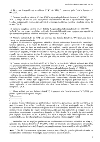 ANEXO DA PORTARIA INMETRO Nº 299 /2014
3
16) Deve ser desconsiderado o subitem 6.7.4.7 do RTQ 7i, aprovado pela Portaria Inmetro n.°
091/2009.
17) Dar nova redação ao subitem 6.5.1 do RTQ 7c, aprovado pela Portaria Inmetro n.° 091/2009:
“6.5.1 A tampa da boca de visita deve possuir um diâmetro de 450mm e, opcionalmente, dispor de
bocal de carregamento, conexão para válvula de segurança, medidor de pressão e válvula de injeção de
ar seco.” (N.R.)
18) Dar nova redação ao subitem 6.7.6.4 do RTQ 7i, aprovado pela Portaria Inmetro n.° 091/2009:
“6.7.6.4 Para esse grupo, é proibida a realização do ensaio hidrostático nos equipamentos rodoviários
que transportam produtos asfálticos providos de aquecedores.” (N.R.)
19) Alterar o subitem 5.2.1 do RTQ Car, aprovado pela Portaria Inmetro n.° 091/2009, que passa a
vigorar com a seguinte redação:
“As placas do fabricante do equipamento rodoviário (quando existentes) e de verificação volumétrica,
(quando aplicável), e as placas do Inmetro: de identificação (quando aplicável) e de inspeção
(aplicável a todos os tipos de equipamento para qualquer produto perigoso), não devem estar
distanciadas, uma das outras, em mais que 100mm, e devem estar localizadas na parte dianteira da
carroçaria ou caçamba, do lado do condutor do veículo, afixadas em um suporte porta-placas, com
exceção para as carroçarias abertas de madeira, tipo baú (metálica) e utilitário, onde podem ser
afixadas diretamente ao corpo da carroçaria, por rebite ou então a placa de inspeção ser do tipo
autocolante e destrutível.” (N.R.)
20) Dar nova redação ao item 7.6 dos RTQ 1i, 3i, 7i e Car, ao item 8.6 do RTQ 6i, ao item 8.4 do RTQ
36, aprovados pela Portaria Inmetro n.° 091/2009, ao item 8.6 do RTQ PRFVi, aprovado pela Portaria
Inmetro n.° 259/2006, e ao subitem 6.3.7 do RAC aprovado pela Portaria Inmetro n.° 329/2012:
“Quando forem evidenciadas não conformidades na inspeção periódica do equipamento rodoviário, e
no posterior retorno deste, após a correção das mesmas, deve ser realizada a reinspeção para
verificação da conformidade dos itens descritos no Registro de Não Conformidade. Também deve ser
realizada a inspeção visual completa do equipamento, contemplando, além dos itens submetidos à
correção, todos os outros itens inspecionados e aprovados na inspeção periódica inicial. Se o
equipamento for reapresentado para inspeção num prazo de até 30 (trinta) dias após a inspeção onde
foram registradas as não conformidades, não deve haver cobrança financeira referente a esta
reinspeção.” (N.R.)
21) Alterar a alínea g na nota do item 8.1 do RTQ 5, aprovado pela Portaria Inmetro n.° 457/2008, que
passa a vigorar com a seguinte redação:
“8.1.................
a).....................
(......................)
g) Quando forem evidenciadas não conformidades na inspeção periódica do veículo rodoviário, e no
posterior retorno deste, após a correção das mesmas, deve ser realizada a reinspeção para verificação
da conformidade dos itens descritos no Registro de Não Conformidade. Também deve ser realizada a
inspeção visual completa do veículo, contemplando, além dos itens submetidos à correção, todos os
outros itens inspecionados e aprovados na inspeção periódica inicial. Se o veículo for reapresentado
para inspeção num prazo de até 30 (trinta) dias após a inspeção onde foram registradas as não
conformidades, não deve haver cobrança financeira referente a esta reinspeção.” (N.R.)
22) Determinar que as inspeções periódicas dos equipamentos rodoviários, referentes ao RTQ 1i,
aprovado pela Portaria Inmetro n.° 091/2009, podem ser realizadas em infraestruturas apropriadas,
externas aos locais de inspeção (LI), conforme procedimento escrito a ser evidenciado pelo OIA-PP.
Nota: O OIA-PP deve manter os registros de manutenção e calibração, quando aplicáveis, de todos os
equipamentos, instrumentos de medição, e dispositivos de ensaio utilizados.
 