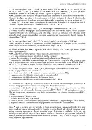 ANEXO DA PORTARIA INMETRO Nº 299 /2014
5
31) Dar nova redação ao item 5.16 dos RTQ 1i e 6i, ao item 5.20 dos RTQ 1c, 3c e 6c, ao item 5.17 do
RTQ 3i, ao item 5.19 do RTQ 7i, ao item 5.22 do RTQ 7c e ao item 5.14 dos RTQ 36 e Car, aprovados
pela Portaria Inmetro n.° 091/2009, que passam a vigorar da seguinte forma:
“O OIA deve realizar a impressão de 02 (dois) decalques do número do chassi do veículo rodoviário e
02 (dois) decalques do número do equipamento rodoviário, retirados da chapa de identificação,
soldada no equipamento. Quando da aprovação da inspeção, os decalques devem ser colados nas 1ª e
2ª vias do CIPP, de acordo com a Instrução para Preenchimento de Registros de Inspeção na Área de
Produtos Perigosos, aprovada pela Portaria Inmetro n° 204/2011.” (N.R.)
32) Dar nova redação ao item 5.5 do RTQ 3i, aprovado pela Portaria Inmetro n.º 091/2009:
"5.5 Para a realização da inspeção, o equipamento rodoviário instalado no próprio veículo rodoviário
ou em veículo rodoviário combinado, deve estar limpo (lavado), e carregado com substância inerte
(exemplo: água), apenas em quantidade suficiente para pressurizar o equipamento, durante o ensaio de
estanqueidade.” (N.R.)
33) Dar nova redação ao item 5.5 do RTQ Car, aprovado pela Portaria Inmetro n.° 091/2009:
“Para a realização da inspeção, o equipamento rodoviário, implementado no próprio veículo rodoviário
ou em veículo rodoviário combinado, deve estar vazio e limpo.” (N.R.)
34) Alterar o item 6.6 do RTQ 5, aprovado pela Portaria Inmetro n.° 457/2008, que passa a vigorar
com a seguinte redação:
“O OIA deve realizar a inspeção do veículo rodoviário, nas seguintes condições:
a) deve estar com as suas massas em ordem de marcha e limpos;
b) pressão dos pneumáticos de acordo com as especificações dos seus fabricantes;
c) equipamentos rodoviários descontaminados por descontaminador registrado pelo Inmetro, exceto
para os equipamentos que transportam produtos perigosos regulamentados pelos RTQ 1i, RTQ 3i,
RTQ 6i, RTQ Car e para os tanques de carga sob pressão / vácuo (exemplo: limpa-fossas)” (N.R.)
35) Dar nova redação ao item 5.17 do RTQ Car, aprovado pela Portaria Inmetro n.° 091/2009:
“5.17 A inspeção não deve ser realizada se:
a) não forem apresentados os documentos necessários, mencionados neste RTQ;
b) o equipamento rodoviário não for rastreado, conforme item 5.2;
c) o equipamento rodoviário não estiver devidamente limpo;
d) o equipamento rodoviário não atender às condições exigidas” (N.R.)
36) Determinar aos OIA-PP que os locais de inspeção (LI) devem ter área livre para a realização da
inspeção do equipamento rodoviário, com as seguintes dimensões mínimas:
a) comprimento: 20 (vinte) metros para os OIA que inspecionam equipamentos rodoviários
implementados em veículos rodoviários rebocados com PBT > 7.500 N e 15 (quinze) metros para os
OIA que inspecionam equipamentos rodoviários implementados em veículos rodoviários com PBT >
3.500kg;
b) largura interna: 05 (cinco) metros;
c) altura do pé-direito: 05 (cinco) metros;
d) altura de entrada e saída de veículos e equipamentos rodoviários: 4,5 (quatro vírgula cinco) metros;
e) largura de entrada e saída de veículos e equipamentos rodoviários: 04 (quatro) metros.
Nota: A área de inspeção deve ser coberta, de forma a permitir que o equipamento rodoviário a ser
inspecionado permaneça totalmente coberto. Deve ter proteção lateral, até o teto da cobertura, sendo
aceitas pequenas aberturas no alto da proteção lateral, destinadas à ventilação, desde que não
prejudique a realização da inspeção. Deve possuir ventilação e iluminação que permita a realização da
inspeção, independentemente das condições climáticas externas. O piso da área de inspeção deve ser
plano, horizontal e pavimentado.
 