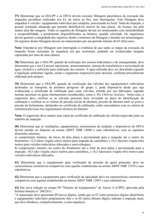 ANEXO DA PORTARIA INMETRO Nº 299 /2014
6
37) Determinar que os OIA-PP e os OIVA devem executar filmagem panorâmica da execução das
inspeções periódicas realizadas nos LI, do início ao fim, sem interrupções. Esta filmagem deve
enquadrar o veículo / equipamento rodoviário por completo, posicionado no local / linha de inspeção, e
possuir resolução adequada que permita identificá-los através de suas placas de licença, em pelo
menos uma das imagens. Todos os registros de filmagem devem ser armazenados com rastreabilidade
e recuperabilidade, e prontamente disponibilizados ao Inmetro, quando solicitado. Os organismos
devem garantir a integridade dos registros, desde o momento da filmagem e durante sua armazenagem.
Os registros destas filmagens devem ser armazenados por um período mínimo de 03 (três) anos.
Nota: Entende-se por filmagem sem interrupção a evidência de que todas as etapas da execução da
inspeção foram realizadas na sequência em que ocorreram, podendo ser evidenciadas imagens
capturadas por mais de uma câmera.
38) Determinar que o OIA-PP, quando da realização dos ensaios hidrostático e de estanqueidade, deve
demonstrar que o seu LI possui suprimento, armazenamento, sistema de transferência e recirculação de
água, exclusiva e suficiente para realização dos ensaios. A água utilizada deve ser descartada segundo
a legislação ambiental vigente, sendo o organismo responsável pelo descarte, conforme procedimento
elaborado pelo próprio.
39) Determinar que o OIA-PP, quando da verificação das válvulas dos equipamentos rodoviários
destinados ao transporte de produtos perigosos do grupo 1, pode dispensá-la desde que seja
evidenciado o certificado de calibração para estas válvulas, emitido por seu fabricante, segundo
normas nacionais ou guias internacionais reconhecidos, como o The Chlorine Institute. Neste caso, o
organismo deve verificar se as válvulas possuem lacre inviolado ou placa de identificação de
calibração e verificar se os valores de pressão inicial de abertura, pressão de abertura total set point e
pressão de fechamento, declarados no certificado de calibração, estão concordantes com os valores de
referência previstos nos regulamentos técnicos do Inmetro.
Nota: O organismo deve manter uma cópia do certificado de calibração da válvula arquivada junto ao
relatório de inspeção.
40) Determinar que as instalações, equipamentos, instrumentos de medição e dispositivos do OIVA
devem atender ao disposto na norma ABNT NBR 14040 e suas substitutivas, com as seguintes
dimensões mínimas:
a) comprimento mínimo, do início da área plana e pavimentada para a inspeção até o centro do
frenômetro: 12,5 (doze vírgula cinco) metros para inspeção de caminhões, e 18,3 (dezoito vírgula três)
metros para veículos rodoviários rebocados e semi-reboques;
b) comprimento mínimo, do centro do frenômetro até o final da área plana e pavimentada para a
inspeção: 10,5 (dez vírgula cinco) metros para caminhões, e 16,3 (dezesseis vírgula três) metros para
veículos rodoviários rebocados.
41) Determinar que o equipamento para verificação de emissão de gases poluentes deve ter
características construtivas compatíveis com aquelas estabelecidas na norma ABNT NBR 13539 e suas
substitutivas.
42) Determinar que o equipamento para verificação da opacidade deve ter características construtivas
compatíveis com aquelas estabelecidas na norma ABNT NBR 12897 e suas substitutivas.
43) Dar nova redação ao campo 09 “Número do Equipamento” do Anexo A (CIPP), aprovada pela
Portaria Inmetro n° 204/2011:
“A numeração deve apresentar 09 (nove) dígitos, sendo que os 07 (sete) primeiros dígitos identificam
o equipamento rodoviário propriamente dito e os 02 (dois) últimos dígitos indicam a inspeção atual,
que deve obedecer, compulsoriamente, a uma sequência.
 