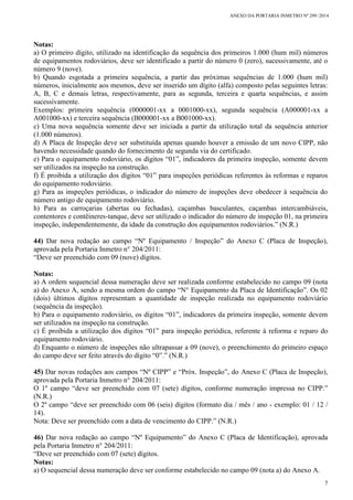 ANEXO DA PORTARIA INMETRO Nº 299 /2014
7
Notas:
a) O primeiro dígito, utilizado na identificação da sequência dos primeiros 1.000 (hum mil) números
de equipamentos rodoviários, deve ser identificado a partir do número 0 (zero), sucessivamente, até o
número 9 (nove).
b) Quando esgotada a primeira sequência, a partir das próximas sequências de 1.000 (hum mil)
números, inicialmente aos mesmos, deve ser inserido um dígito (alfa) composto pelas seguintes letras:
A, B, C e demais letras, respectivamente, para as segunda, terceira e quarta sequências, e assim
sucessivamente.
Exemplos: primeira sequência (0000001-xx a 0001000-xx), segunda sequência (A000001-xx a
A001000-xx) e terceira sequência (B000001-xx a B001000-xx).
c) Uma nova sequência somente deve ser iniciada a partir da utilização total da sequência anterior
(1.000 números).
d) A Placa de Inspeção deve ser substituída apenas quando houver a emissão de um novo CIPP, não
havendo necessidade quando do fornecimento de segunda via do certificado.
e) Para o equipamento rodoviário, os dígitos “01”, indicadores da primeira inspeção, somente devem
ser utilizados na inspeção na construção.
f) É proibida a utilização dos dígitos “01” para inspeções periódicas referentes às reformas e reparos
do equipamento rodoviário.
g) Para as inspeções periódicas, o indicador do número de inspeções deve obedecer à sequência do
número antigo de equipamento rodoviário.
h) Para as carroçarias (abertas ou fechadas), caçambas basculantes, caçambas intercambiáveis,
contentores e contêineres-tanque, deve ser utilizado o indicador do número de inspeção 01, na primeira
inspeção, independentemente, da idade da construção dos equipamentos rodoviários.” (N.R.)
44) Dar nova redação ao campo “Nº Equipamento / Inspeção” do Anexo C (Placa de Inspeção),
aprovada pela Portaria Inmetro n° 204/2011:
“Deve ser preenchido com 09 (nove) dígitos.
Notas:
a) A ordem sequencial dessa numeração deve ser realizada conforme estabelecido no campo 09 (nota
a) do Anexo A, sendo a mesma ordem do campo “N° Equipamento da Placa de Identificação”. Os 02
(dois) últimos dígitos representam a quantidade de inspeção realizada no equipamento rodoviário
(sequência da inspeção).
b) Para o equipamento rodoviário, os dígitos “01”, indicadores da primeira inspeção, somente devem
ser utilizados na inspeção na construção.
c) É proibida a utilização dos dígitos “01” para inspeção periódica, referente à reforma e reparo do
equipamento rodoviário.
d) Enquanto o número de inspeções não ultrapassar a 09 (nove), o preenchimento do primeiro espaço
do campo deve ser feito através do dígito “0”.” (N.R.)
45) Dar novas redações aos campos “Nº CIPP” e “Próx. Inspeção”, do Anexo C (Placa de Inspeção),
aprovada pela Portaria Inmetro n° 204/2011:
O 1º campo “deve ser preenchido com 07 (sete) dígitos, conforme numeração impressa no CIPP.”
(N.R.)
O 2º campo “deve ser preenchido com 06 (seis) dígitos (formato dia / mês / ano - exemplo: 01 / 12 /
14).
Nota: Deve ser preenchido com a data de vencimento do CIPP.” (N.R.)
46) Dar nova redação ao campo “Nº Equipamento” do Anexo C (Placa de Identificação), aprovada
pela Portaria Inmetro n° 204/2011:
“Deve ser preenchido com 07 (sete) dígitos.
Notas:
a) O sequencial dessa numeração deve ser conforme estabelecido no campo 09 (nota a) do Anexo A.
 